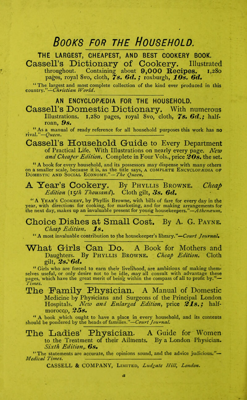 Books for the Household. THE LARGEST, CHEAPEST, AND BEST COOKERY BOOK. Cassell’s Dictionary of Cookery. Illustrated throughout. Containing about 9,000 Recipes. 1,280 pages, royal 8vo, cloth, 7S. 6d. ; roxburgh, 1 Os. (id. “The largest and most complete collection of the kind ever produced in this country.”—Christian World. AN ENCYCLOPAEDIA FOR THE HOUSEHOLD. Cassell’s Domestic Dictionary. With numerous Illustrations. 1,280 pages, royal 8vo, cloth, 7s, Od.; half- roan, 9s. “Asa manual of ready reference for all household purposes this work has no rival.”—Queen. Cassell’s Household Guide to Every Department of Practical Life. With Illustrations on nearly every page. New and Cheaper Edition. Complete in Four Vols., price 20s. the set. “ A book for every household, and its possessors may dispense with many others on a smaller scale, because it is, as the title says, A complete Encyclopaedia of Domestic and Social Economy.”— The Queen. A Year’s Cookery. By Phyllis Browne. Cheap Edition (15th Thousand). Cloth gilt, 3s. 6d. “ A Year’s Cookery, by Phyllis Browne, with bills of fare for every day in the year, with directions for cooking, for marketing, and for making arrangements for the next day, makes up an invaluable present for young housekeepers.”—Atheneeum. Choice Dishes at Small Cost. By A. G. Payne. Cheap Edition. Is. “A most invaluable contribution to the housekeeper’s library.”—Court Joiirnal. What Girls Can Do. A Book for Mothers and Daughters. By Phyllis Browne. Cheap Edition. Cloth gilt, 2s.' Od. “ Girls who are forced to earn their livelihood, are ambitious of making them- selves useful, or only desire not to be idle, may all consult with advantage these pages, which have the great merit of being within the compass of all to profit by.”— Times. - The Family Physician. A Manual of Domestic Medicine by Physicians and Surgeons of the Principal London Hospitals. New and Enlarged Edition, price 21s. ,* half- moroccp, 25s. “ A book ,which ought to have a place in every household, and its contents should be pondered by the heads of families.”—Court Journal. The Ladies’ Physician. A Guide for Women to the Treatment of their Ailments. By a London Physician. Sixth Edition,. Os. “The statements are accurate, the opinions sound, and the advice judicious.”— Medical Times.