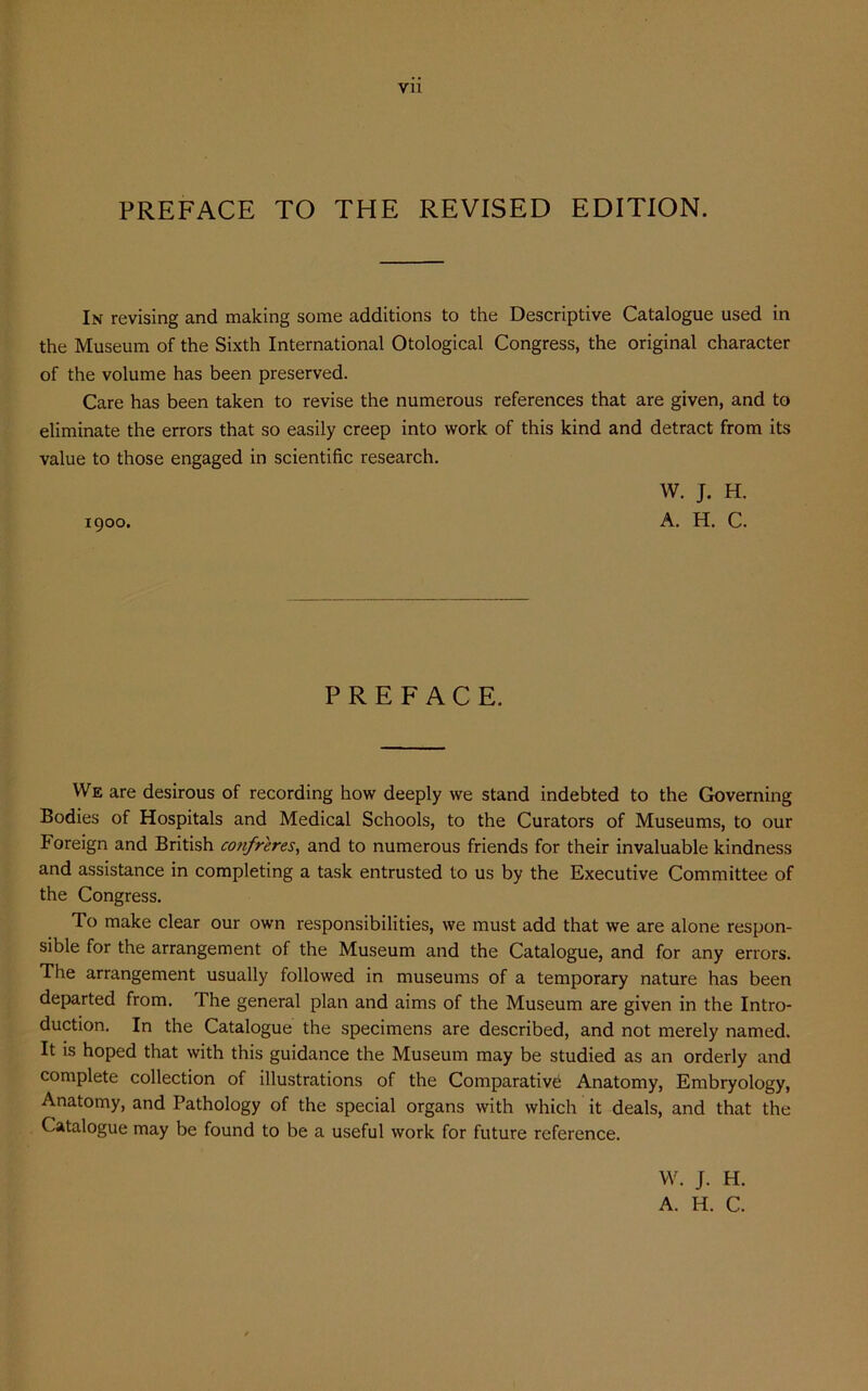 yn PREFACE TO THE REVISED EDITION. In revising and making some additions to the Descriptive Catalogue used in the Museum of the Sixth International Otological Congress, the original character of the volume has been preserved. Care has been taken to revise the numerous references that are given, and to eliminate the errors that so easily creep into work of this kind and detract from its value to those engaged in scientific research. W. J. H. 1900. A. H. C. PREFACE. We are desirous of recording how deeply we stand indebted to the Governing Bodies of Hospitals and Medical Schools, to the Curators of Museums, to our Foreign and British confreres, and to numerous friends for their invaluable kindness and assistance in completing a task entrusted to us by the Executive Committee of the Congress. To make clear our own responsibilities, we must add that we are alone respon- sible for the arrangement of the Museum and the Catalogue, and for any errors. The arrangement usually followed in museums of a temporary nature has been departed from. The general plan and aims of the Museum are given in the Intro- duction. In the Catalogue the specimens are described, and not merely named. It is hoped that with this guidance the Museum may be studied as an orderly and complete collection of illustrations of the Comparative Anatomy, Embryology, Anatomy, and Pathology of the special organs with which it deals, and that the Catalogue may be found to be a useful work for future reference. W. J. H. A. H. C.