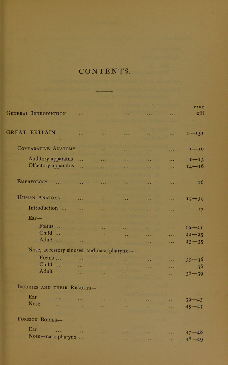 CONTENTS. PAGE General Introduction ... ... ... ... ... xiii GREAT BRITAIN ... ... ... ... ... 1 — 151 Comparative Anatomy ... ... ... ... ... 1—16 Auditory apparatus ... ... ... ... ... 1 —13 Olfactory apparatus ... ... ... ... ... 14—16 Embryology ... ... ... ... ... ... 16 Human Anatomy ... ... ... ... ... 17—39 Introduction ... ... ... ... ... ... 17 Ear— PcfitUS ... ... ... ... ... ... 19 — 21 Child ... ... ... ... ... ... 22 — 25 Adult • ••• ••• ••• ••• ••• 25—35 Nose, accessory sinuses, and naso-pharynx— Foetus - 35—36 Child ... ... ... 36 Adult ••• ••• ••• ... ... ... 36—39 Injuries and their Results— Far ••• ••• .. ... ... ... 39—45 Nose 45-47 Foreign Bodies— Ear Nose—naso-pharynx ... 47— 48 48— 49