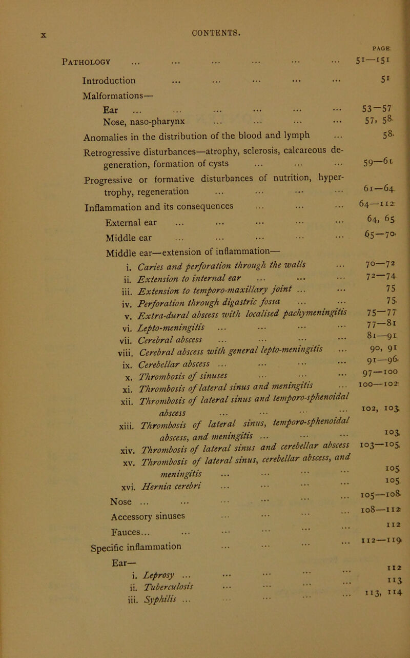 Pathology Introduction Malformations— Ear Nose, naso-pharynx Anomalies in the distribution of the blood and lymph Retrogressive disturbances—atrophy, sclerosis, calcareous de- generation, formation of cysts Progressive or formative disturbances of nutrition, hyper- trophy, regeneration Inflammation and its consequences External ear Middle ear Middle ear—extension of inflammation— i. Caries and perforation through the walls ii. Extension to internal ear iii. Extension to temporo-maxillary joint ... iv. Perforation through digastric fossa v. Extra-dural abscess with localised pachymeningitis vi. Lepto-meningitis vii. Cerebral abscess viii. Cerebral abscess with general lepto-meningitis ix. Cerebellar abscess ... x. Thrombosis of sinuses xi. Thrombosis of lateral sinus and meningitis xii. Thrombosis of lateral sinus and temporo-sphenoidal abscess ... • • • • • ■ xiii. Thrombosis of lateral sinus, temporo-sphenoidal abscess, and meningitis ... xiv. Thrombosis of lateral sinus and cerebellar abscess xv. Thrombosis of lateral sinus, cerebellar abscess, and meningitis xvi. Hernia cerebri Nose ... Accessory sinuses Fauces... Specific inflammation Ear— i. Leprosy ... ii. Tuberculosis iii. Syphilis ... PAGE 51—rsi Si 53—57 57, 58- 58- 59—6i 61 — 64. 64 112: 64. 65 65—7°' 70—72 72—74 75 75. 75—77 77—8i 81—91 9°, 91 91—96- 97 —100 IOO 102- 102, 103. 103 IO3—XO5. 105 1°5 105—108- 108—ii* 112 112—119 112 ”3 113, ”4