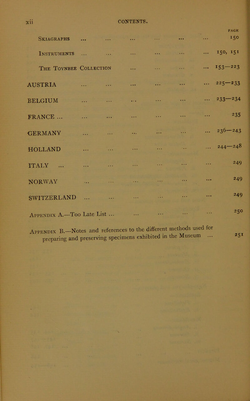 XU Skiagraphs Instruments ... The Toynbee Collection AUSTRIA BELGIUM FRANCE ... GERMANY HOLLAND ITALY ... NORWAY SWITZERLAND ... PACK IS© ... 150. 15I ••• I53 — 223 ... 225—233 ... 233—234 235 ... 236—243 244 248 249 249 249 250 methods used for the Museum ... 251 Appendix A.—Too Late List ... Appendix B.—Notes and references to the different preparing and preserving specimens exhibited in