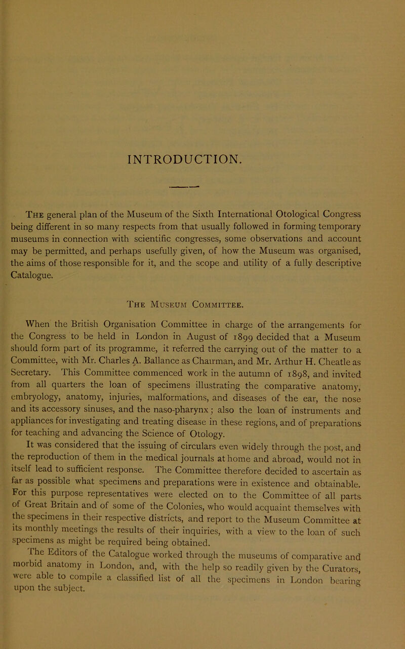 INTRODUCTION. The general plan of the Museum of the Sixth International Otological Congress being different in so many respects from that usually followed in forming temporary museums in connection with scientific congresses, some observations and account may be permitted, and perhaps usefully given, of how the Museum was organised, the aims of those responsible for it, and the scope and utility of a fully descriptive Catalogue. The Museum Committee. When the British Organisation Committee in charge of the arrangements for the Congress to be held in London in August of 1899 decided that a Museum should form part of its programme, it referred the carrying out of the matter to a Committee, with Mr. Charles A. Ballance as Chairman, and Mr. Arthur H. Cheatle as Secretary. This Committee commenced work in the autumn of 1898, and invited from all quarters the loan of specimens illustrating the comparative anatomy, embryology, anatomy, injuries, malformations, and diseases of the ear, the nose and its accessory sinuses, and the naso-pharynx; also the loan of instruments and appliances for investigating and treating disease in these regions, and of preparations for teaching and advancing the Science of Otology. It was considered that the issuing of circulars even widely through the post, and the reproduction of them in the medical journals at home and abroad, would not in itself lead to sufficient response. 1 he Committee therefore decided to ascertain as far as possible what specimens and preparations were in existence and obtainable. For this purpose representatives were elected on to the Committee of all parts of Great Britain and of some of the Colonies, who would acquaint themselves with the specimens in their respective districts, and report to the Museum Committee at its monthly meetings the results of their inquiries, with a view to the loan of such specimens as might be required being obtained. the Editors of the Catalogue worked through the museums of comparative and morbid anatomy in London, and, with the help so readily given by the Curators, were able to compile a classified list of all the specimens in London bearing upon the subject.