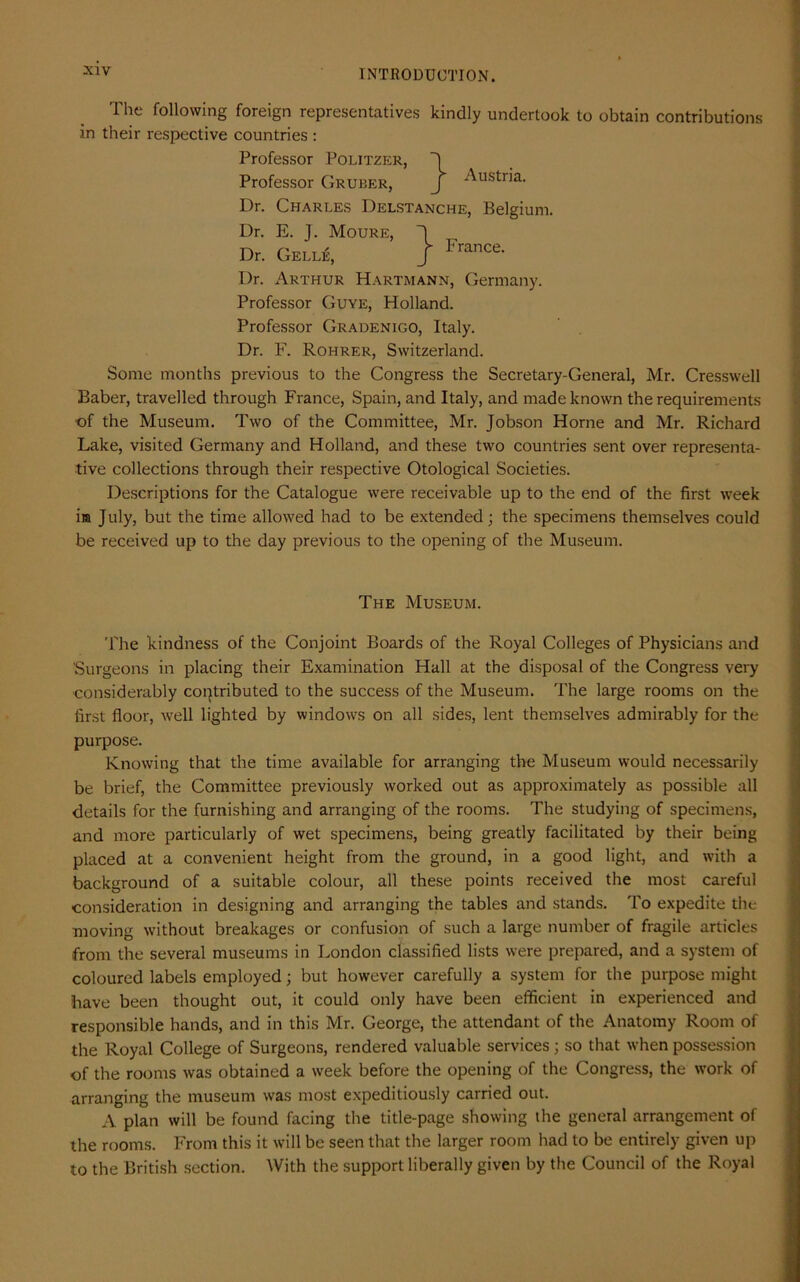 in The following foreign representatives kindly undertook to obtain contributions their respective countries: Professor Politzer, 'I Professor Gruber, j -^ustna- Dr. Charles Delstanche, Belgium. } France. Dr. E. J. Moure, Dr. Gell£, Dr. Arthur Hartmann, Germany. Professor Guye, Holland. Professor Gradenigo, Italy. Dr. F. Rohrer, Switzerland. Some months previous to the Congress the Secretary-General, Mr. Cresswell Baber, travelled through France, Spain, and Italy, and made known the requirements ■of the Museum. Two of the Committee, Mr. Jobson Horne and Mr. Richard Lake, visited Germany and Holland, and these two countries sent over representa- tive collections through their respective Otological Societies. Descriptions for the Catalogue were receivable up to the end of the first week ira July, but the time allowed had to be extended; the specimens themselves could be received up to the day previous to the opening of the Museum. The Museum. The kindness of the Conjoint Boards of the Royal Colleges of Physicians and Surgeons in placing their Examination Hall at the disposal of the Congress very considerably contributed to the success of the Museum. The large rooms on the first floor, well lighted by windows on all sides, lent themselves admirably for the purpose. Knowing that the time available for arranging the Museum would necessarily be brief, the Committee previously worked out as approximately as possible all details for the furnishing and arranging of the rooms. The studying of specimens, and more particularly of wet specimens, being greatly facilitated by their being placed at a convenient height from the ground, in a good light, and with a background of a suitable colour, all these points received the most careful consideration in designing and arranging the tables and stands. To expedite the moving without breakages or confusion of such a large number of fragile articles from the several museums in London classified lists were prepared, and a system of coloured labels employed; but however carefully a system for the purpose might have been thought out, it could only have been efficient in experienced and responsible hands, and in this Mr. George, the attendant of the Anatomy Room of the Royal College of Surgeons, rendered valuable services ; so that when possession of the rooms was obtained a week before the opening of the Congress, the work of arranging the museum was most expeditiously carried out. A plan will be found facing the title-page showing the general arrangement of the rooms. From this it will be seen that the larger room had to be entirely given up to the British section. With the support liberally given by the Council of the Royal