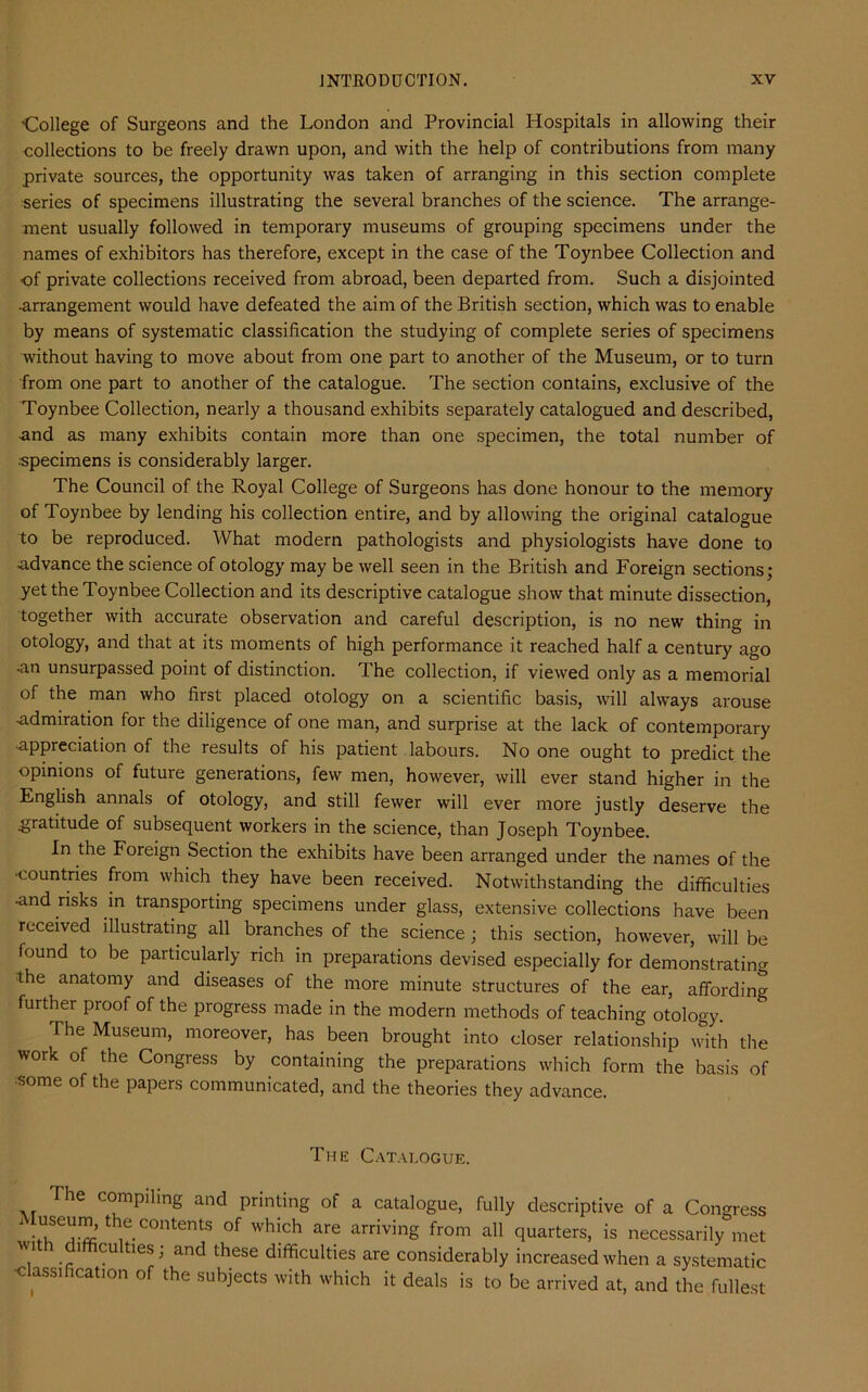 •College of Surgeons and the London and Provincial Hospitals in allowing their collections to be freely drawn upon, and with the help of contributions from many private sources, the opportunity was taken of arranging in this section complete series of specimens illustrating the several branches of the science. The arrange- ment usually followed in temporary museums of grouping specimens under the names of exhibitors has therefore, except in the case of the Toynbee Collection and of private collections received from abroad, been departed from. Such a disjointed •arrangement would have defeated the aim of the British section, which was to enable by means of systematic classification the studying of complete series of specimens without having to move about from one part to another of the Museum, or to turn from one part to another of the catalogue. The section contains, exclusive of the Toynbee Collection, nearly a thousand exhibits separately catalogued and described, •and as many exhibits contain more than one specimen, the total number of •specimens is considerably larger. The Council of the Royal College of Surgeons has done honour to the memory of Toynbee by lending his collection entire, and by allowing the original catalogue to be reproduced. What modern pathologists and physiologists have done to advance the science of otology may be well seen in the British and Foreign sections; yet the Toynbee Collection and its descriptive catalogue show that minute dissection, together with accurate observation and careful description, is no new thing in otology, and that at its moments of high performance it reached half a century ago •an unsurpassed point of distinction. The collection, if viewed only as a memorial of the man who first placed otology on a scientific basis, will always arouse -admiration for the diligence of one man, and surprise at the lack of contemporary •appreciation of the results of his patient labours. No one ought to predict the opinions of future generations, few men, however, will ever stand higher in the English annals of otology, and still fewer will ever more justly deserve the .gratitude of subsequent workers in the science, than Joseph Toynbee. In the Foreign Section the exhibits have been arranged under the names of the •countries from which they have been received. Notwithstanding the difficulties -and risks in transporting specimens under glass, extensive collections have been received illustrating all branches of the science; this section, however, will be found to be particularly rich in preparations devised especially for demonstrating the anatomy and diseases of the more minute structures of the ear, affording further proof of the progress made in the modern methods of teaching otology. The Museum, moreover, has been brought into closer relationship with the work of the Congress by containing the preparations which form the basis of some of the papers communicated, and the theories they advance. The Catalogue. The compiling and printing of a catalogue, fully descriptive of a Congress 1 USe^the.contents of which are arriving from all quarters, is necessarily met wi difficulties; and these difficulties are considerably increased when a systematic •classification of the subjects with which it deals is to be arrived at, and the fullest