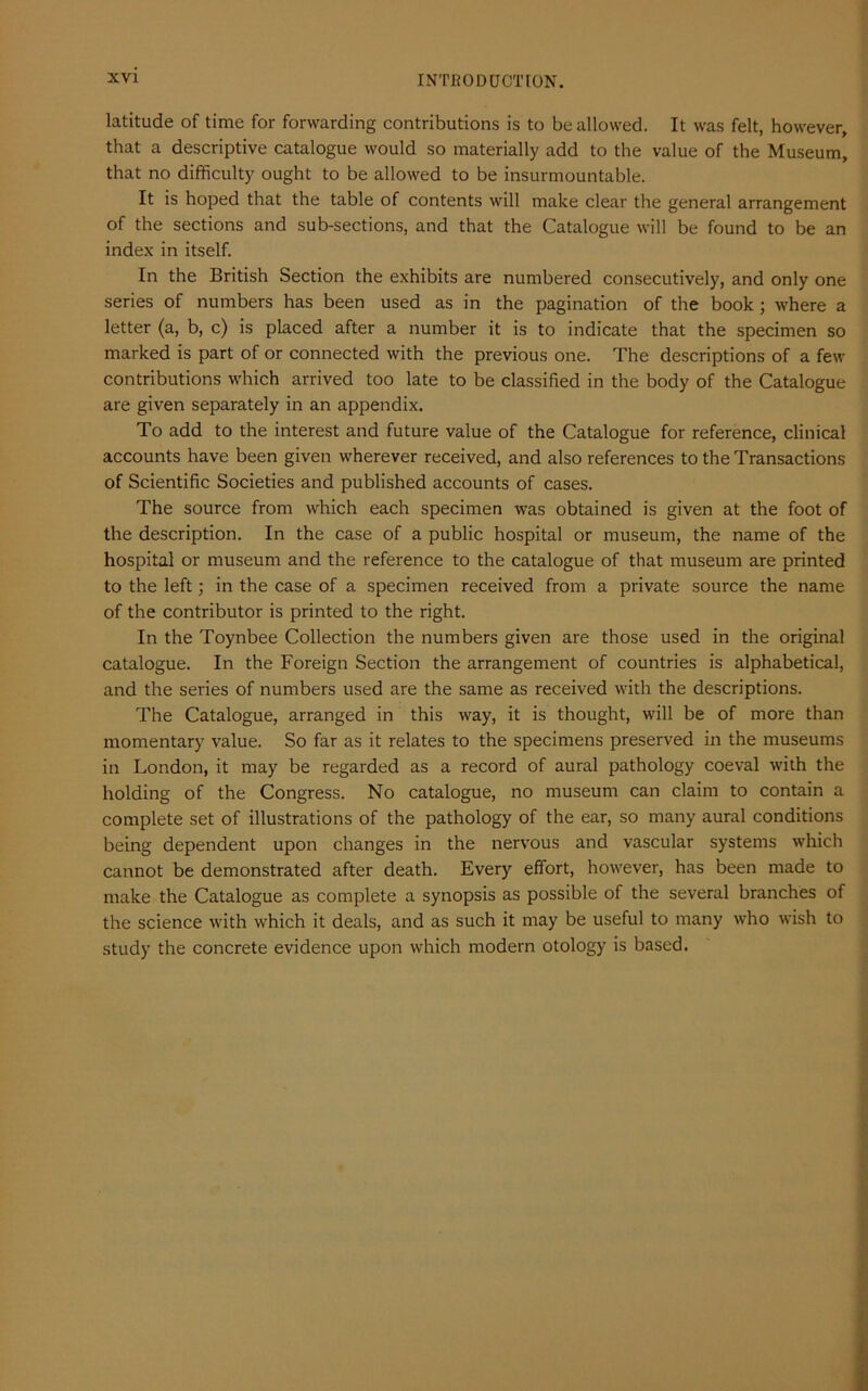 latitude of time for forwarding contributions is to be allowed. It was felt, however, that a descriptive catalogue would so materially add to the value of the Museum, that no difficulty ought to be allowed to be insurmountable. It is hoped that the table of contents will make clear the general arrangement of the sections and sub-sections, and that the Catalogue will be found to be an index in itself. In the British Section the exhibits are numbered consecutively, and only one series of numbers has been used as in the pagination of the book; where a letter (a, b, c) is placed after a number it is to indicate that the specimen so marked is part of or connected with the previous one. The descriptions of a few contributions which arrived too late to be classified in the body of the Catalogue are given separately in an appendix. To add to the interest and future value of the Catalogue for reference, clinical accounts have been given wherever received, and also references to the Transactions of Scientific Societies and published accounts of cases. The source from which each specimen was obtained is given at the foot of the description. In the case of a public hospital or museum, the name of the hospital or museum and the reference to the catalogue of that museum are printed to the left; in the case of a specimen received from a private source the name of the contributor is printed to the right. In the Toynbee Collection the numbers given are those used in the original catalogue. In the Foreign Section the arrangement of countries is alphabetical, and the series of numbers used are the same as received with the descriptions. The Catalogue, arranged in this way, it is thought, will be of more than momentary value. So far as it relates to the specimens preserved in the museums in London, it may be regarded as a record of aural pathology coeval with the holding of the Congress. No catalogue, no museum can claim to contain a complete set of illustrations of the pathology of the ear, so many aural conditions being dependent upon changes in the nervous and vascular systems which cannot be demonstrated after death. Every effort, however, has been made to make the Catalogue as complete a synopsis as possible of the several branches of the science with which it deals, and as such it may be useful to many who wish to study the concrete evidence upon which modern otology is based.