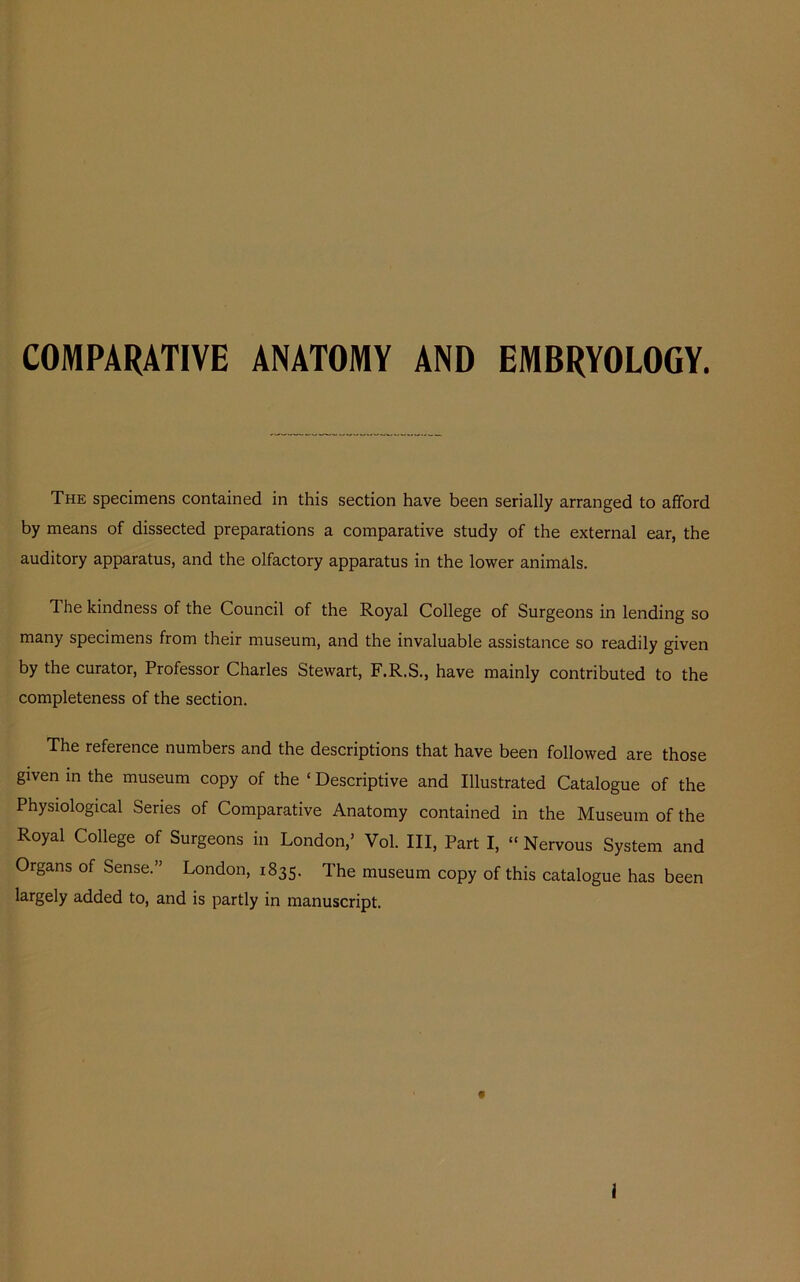 COMPARATIVE ANATOMY AND EMBRYOLOGY. The specimens contained in this section have been serially arranged to afford by means of dissected preparations a comparative study of the external ear, the auditory apparatus, and the olfactory apparatus in the lower animals. The kindness of the Council of the Royal College of Surgeons in lending so many specimens from their museum, and the invaluable assistance so readily given by the curator, Professor Charles Stewart, F.R.S., have mainly contributed to the completeness of the section. The reference numbers and the descriptions that have been followed are those given in the museum copy of the ‘ Descriptive and Illustrated Catalogue of the Physiological Series of Comparative Anatomy contained in the Museum of the Royal College of Surgeons in London,’ Vol. Ill, Part I, “ Nervous System and Organs of Sense.” London, 1835. The museum copy of this catalogue has been largely added to, and is partly in manuscript.