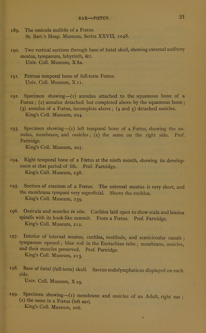 EAR—FGETUS. 189. The ossicula auditfis of a Foetus. St. Bart.’s Hosp. Museum, Series XXVII, 1048. 190. Two vertical sections through base of foetal skull, showing external auditory meatus, tympanum, labyrinth, &c. Univ. Coll. Museum, X 8a. 191. Petrous temporal bone of full-term Foetus. Univ. Coll. Museum, Xu. 192. Specimen showing—(1) annulus attached to the squamous bone of a Foetus ; (2) annulus detached but completed above by the squamous bone; (3) annulus of a Foetus, incomplete above; (4 and 5) detached ossicles. King’s Coll. Museum, 204. 193. Specimen showing—(1) left temporal bone of a Foetus, showing the an- nulus, membrane, and ossicles; (2) the same on the right side. Prof. Partridge. King’s Coll. Museum, 207. 194. Right temporal bone of a Foetus at the ninth month, showing its develop- ment at that period of life. Prof. Partridge. King’s Coll. Museum, 238. 195. Section of cranium of a Foetus. The external meatus is very short, and the membrana tympani very superficial. Shows the cochlea. King’s Coll. Museum, 239. 196. Ossicula and muscles m situ. Cochlea laid open to show scala and lamina spiralis with its hook-like summit. From a Foetus. Prof. Partridge. King’s Coll. Museum, 212. 197. Interior of internal meatus, cochlea, vestibule, and semicircular canals ■ tympanum opened ; blue rod in the Eustachian tube; membrane, ossicles, and their muscles preserved. Prof. Partridge. King’s Coll. Museum, 213. 198. Base of fcetal (full-term) skull. Saccus endolymphaticus displayed on each side. Univ. Coll. Museum, X29. l99• Specimen showing—(1) membrane and ossicles of an Adult, right ear : (2) the same in a Foetus (left ear). King’s Coll, Museum, 206,