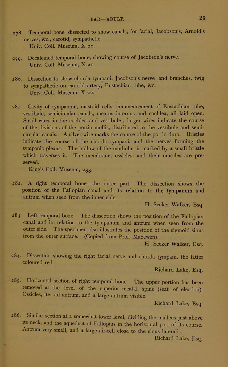 278. Temporal bone dissected to show canals, for facial, Jacobson’s, Arnold’s nerves, &c., carotid, sympathetic. Univ. Coll. Museum, X 20. 279. Decalcified temporal bone, showing course of Jacobson’s nerve. Univ. Coll. Museum, X 21. 280. Dissection to show chorda tympani, Jacobson’s nerve and branches, twig to sympathetic on carotid artery, Eustachian tube, &c. Univ. Coll. Museum, X 22. 281. Cavity of tympanum, mastoid cells, commencement of Eustachian tube, vestibule, semicircular canals, meatus intemus and cochlea, all laid open. Small wires in the cochlea and vestibule; larger wires indicate the course of the divisions of the portio mollis, distributed to the vestibule and semi- circular canals. A silver wire marks the course of the portio dura. Bristles indicate the course of the chorda tympani, and the nerves forming the tympanic plexus. The hollow of the modiolus is marked by a small bristle which traverses it. The membrane, ossicles, and their muscles are pre- served. King’s Coll. Museum, 233. 282. A right temporal bone—the outer part. The dissection shows the position of the Fallopian canal and its relation to the tympanum and antrum when seen from the inner side. H. Seeker Walker, Esq. 283. Left temporal bone. The dissection shows the position of the Fallopian canal and its relation to the tympanum and antrum when seen from the outer side. The specimen also illustrates the position of the sigmoid sinus from the outer surface. (Copied from Prof. Macewen). H. Seeker Walker, Esq. 284. Dissection showing the right facial nerve and chorda tympani, the latter coloured red. Richard Lake, Esq. 285. Horizontal section of right temporal bone. The upper portion has been removed at the level of the superior meatal spine (seat of election). Ossicles, iter ad antrum, and a large antrum visible. Richard Lake, Esq. 286. Similar section at a somewhat lower level, dividing the malleus just above its neck, and the aqueduct of Fallopius in the horizontal part of its course. Antrum very small, and a large air-cell close to the sinus lateralis.