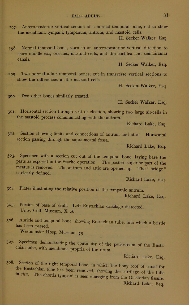 297. Antero-posterior vertical section of a normal temporal bone, cut to show the membrana tympani, tympanum, antrum, and mastoid cells. H. Seeker Walker, Esq. 298. Normal temporal bone, sawn in an antero-posterior vertical direction to show middle ear, ossicles, mastoid cells, and the cochlea and semicircular canals. H. Seeker Walker, Esq. 299. Two normal adult temporal bones, cut in transverse vertical sections to show the differences in the mastoid cells. H. Seeker Walker, Esq. 300. Two other bones similarly treated. H. Seeker Walker, Esq. 301. Horizontal section through seat of election, showing two large air-cells in the mastoid process communicating with the antrum. Richard Lake, Esq. 302. Section showing limits and connections of antrum and attic. Horizontal section passing through the supra-meatal fossa. Richard Lake, Esq. 303. Specimen with a section cut out of the temporal bone, laying bare the parts as exposed in the Stacke operation. The postero-superior part of the meatus is removed. The antrum and attic are opened up. The “ bridge ” is clearly defined. Richard Lake, Esq. 304. Plates illustrating the relative position of the tympanic antrum. Richard Lake, Esq. 3°S- Portion of base of skull. Left Eustachian cartilage dissected. Univ. Coll. Museum, X 26. 306. Auricle and temporal bone showing Eustachian tube, into which a bristle has been passed. Westminster Hosp. Museum, 75. 3°J. Specimen demonstrating the continuity of the periosteum of the Eusta- chian tube, with membrana propria of the drum. Richard Lake, Esq. 308 Section of the right temporal bone, in which the bony roof of canal for Thann i bee rem°Ved' showinS ,he cartilaSe °f lhe he chorda tympani is seen emerging from the Glasserian fissure.