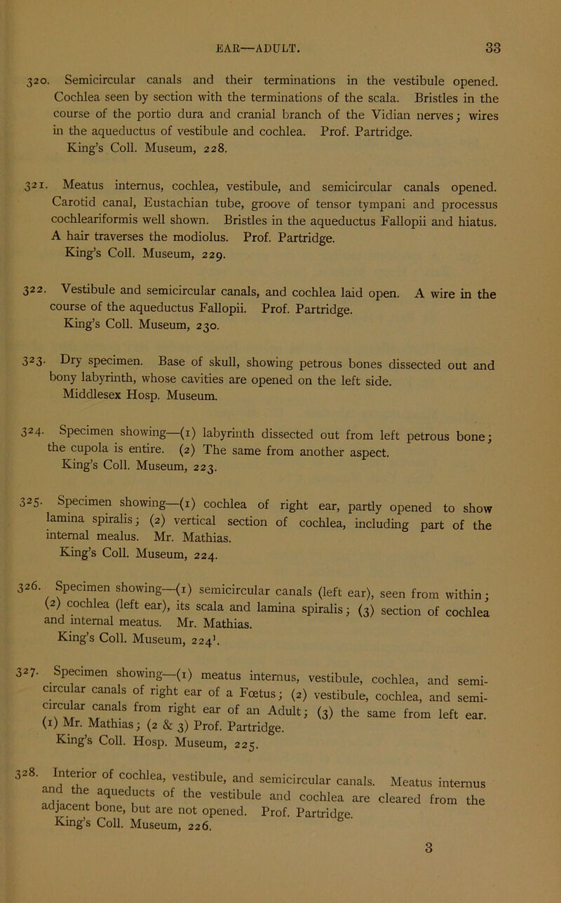 320. Semicircular canals and their terminations in the vestibule opened. Cochlea seen by section with the terminations of the scala. Bristles in the course of the portio dura and cranial branch of the Vidian nerves; wires in the aqueductus of vestibule and cochlea. Prof. Partridge. King’s Coll. Museum, 228. 321. Meatus intemus, cochlea, vestibule, and semicircular canals opened. Carotid canal, Eustachian tube, groove of tensor tympani and processus cochleariformis well shown. Bristles in the aqueductus Fallopii and hiatus. A hair traverses the modiolus. Prof. Partridge. King’s Coll. Museum, 229. 322. Vestibule and semicircular canals, and cochlea laid open. A wire in the course of the aqueductus Fallopii. Prof. Partridge. King’s Coll. Museum, 230. 323. Dry specimen. Base of skull, showing petrous bones dissected out and bony labyrinth, whose cavities are opened on the left side. Middlesex Hosp. Museum. 324. Specimen showing—(1) labyrinth dissected out from left petrous bone; the cupola is entire. (2) The same from another aspect. King’s Coll. Museum, 223. 325. Specimen showing—(1) cochlea of right ear, partly opened to show lamina spiralis; (2) vertical section of cochlea, including part of the internal mealus. Mr. Mathias. King’s Coll. Museum, 224. 326 Specimen showing—(1) semicircular canals (left ear), seen from within; (2) cochlea (left ear), its scala and lamina spiralis; (3) section of cochlea and internal meatus. Mr. Mathias. King’s Coll. Museum, 2241. 327- Specimen showing—(1) meatus interims, circular canals of right ear of a Foetus; (2) circular canals from right ear of an Adult; (1) Mr. Mathias; (2 & 3) Prof. Partridge. King’s Coll. Hosp. Museum, 225. vestibule, cochlea, and semi- vestibule, cochlea, and semi- (3) the same from left ear. 3-8 of c°chlea> vestibule, and semicircular canals. Meatus intemus and the aqueducts of the vestibule and cochlea are cleared from the adjacent bone, but are not opened. Prof. Partridge. King’s Coll. Museum, 226. 3
