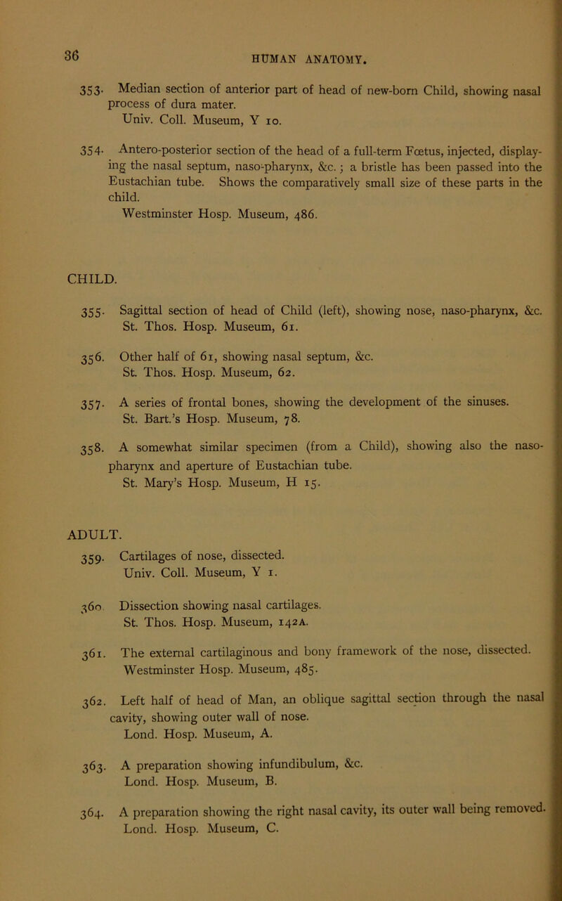 353. Median section of anterior part of head of new-born Child, showing nasal process of dura mater. Univ. Coll. Museum, Y 10. 354. Antero-posterior section of the head of a full-term Foetus, injected, display- ing the nasal septum, naso-pharynx, &c.; a bristle has been passed into the Eustachian tube. Shows the comparatively small size of these parts in the child. Westminster Hosp. Museum, 486. CHILD. 355. Sagittal section of head of Child (left), showing nose, naso-pharynx, &c. St. Thos. Hosp. Museum, 61. 356. Other half of 61, showing nasal septum, &c. St. Thos. Hosp. Museum, 62. 357. A series of frontal bones, showing the development of the sinuses. St. Bart.’s Hosp. Museum, 78. 358. A somewhat similar specimen (from a Child), showing also the naso- pharynx and aperture of Eustachian tube. St. Mary’s Hosp. Museum, H 15. ADULT. 359. Cartilages of nose, dissected. Univ. Coll. Museum, Y 1. 360 Dissection showing nasal cartilages. St. Thos. Hosp. Museum, 142A. 361. The external cartilaginous and bony framework of the nose, dissected. Westminster Hosp. Museum, 485. 362. Left half of head of Man, an oblique sagittal section through the nasal cavity, showing outer wall of nose. Lond. Hosp. Museum, A. 363. A preparation showing infundibulum, &c. Lond. Hosp. Museum, B. 364. A preparation showing the right nasal cavity, its outer wall being removed. Lond. Hosp. Museum, C.