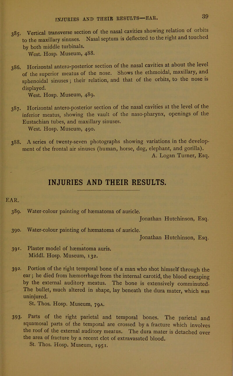 INJURIES AND THEIR RESULTS—EAR. 385. Vertical transverse section of the nasal cavities showing relation of orbits to the maxillary sinuses. Nasal septum is deflected to the right and touched by both middle turbinals. West. Hosp. Museum, 488. 386. Horizontal antero-posterior section of the nasal cavities at about the level of the superior meatus of the nose. Shows the ethmoidal, maxillary, and sphenoidal sinuses; their relation, and that of the orbits, to the nose is displayed. West. Hosp. Museum, 489. 387. Horizontal antero-posterior section of the nasal cavities at the level of the inferior meatus, showing the vault of the naso-pharynx, openings of the Eustachian tubes, and maxillary sinuses. West. Hosp. Museum, 490. 388. A series of twenty-seven photographs showing variations in the develop- ment of the frontal air sinuses (human, horse, dog, elephant, and gorilla). A. Logan Turner, Esq. INJURIES AND THEIR RESULTS. EAR. 389. Water-colour painting of haematoma of auricle. Jonathan Hutchinson, Esq. 390. Water-colour painting of haematoma of auricle. Jonathan Hutchinson, Esq. 391. Plaster model of haematoma auris. Middl. Hosp. Museum, 132. 392. Portion of the right temporal bone of a man who shot himself through the ear; he died from haemorrhage from the internal carotid, the blood escaping by the external auditory meatus. The bone is extensively comminuted. The bullet, much altered in shape, lay beneath the dura mater, which was uninjured. St. Thos. Hosp. Museum, 79A. 393. Parts of the right parietal and temporal bones. The parietal and squamosal parts of the temporal are crossed by a fracture which involves the roof of the external auditory meatus. The dura mater is detached over the area of fracture by a recent clot of extravasated blood. St. Thos. Hosp. Museum, 1951.