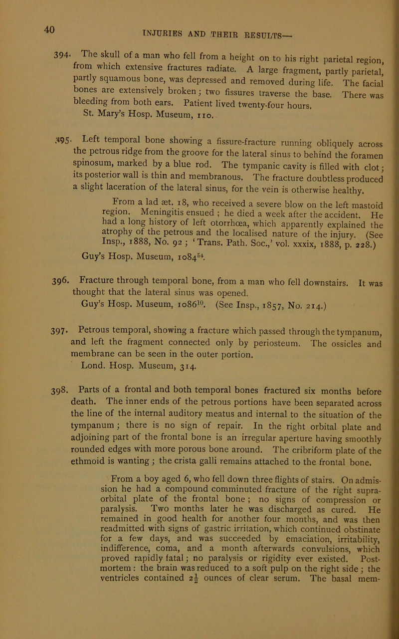 INJURIES AND THEIR RESULTS— 394- The skull of a man who fell from a height on to his right parietal region from which extensive fractures radiate. A large fragment, partly parietal,’ partly squamous bone, was depressed and removed during life. The facial bones are extensively broken; two fissures traverse the base. There was bleeding from both ears. Patient lived twenty-four hours. St. Mary’s Hosp. Museum, no. ;<95- Left temporal bone showing a fissure-fracture running obliquely across the petrous ridge from the groove for the lateral sinus to behind the foramen spinosum, marked by a blue rod. The tympanic cavity is filled with clot; its posterior wall is thin and membranous. The fracture doubtless produced a slight laceration of the lateral sinus, for the vein is otherwise healthy. From a lad aet. 18, who received a severe blow on the left mastoid region. Meningitis ensued ; he died a week after the accident. He had a long history of left otorrhoea, which apparently explained the atrophy of the petrous and the localised nature of the injury. (See Insp., 1888, No. 92 ; ‘Trans. Path. Soc.,’ vol. xxxix, 1888, p. 228.) Guy’s Hosp. Museum, 108454. 396. Fracture through temporal bone, from a man who fell downstairs. It was thought that the lateral sinus was opened. Guy’s Hosp. Museum, 108610. (See Insp., 1857, No. 214.) 397. Petrous temporal, showing a fracture which passed through the tympanum, and left the fragment connected only by periosteum. The ossicles and membrane can be seen in the outer portion. Lond. Hosp. Museum, 314. 398. Parts of a frontal and both temporal bones fractured six months before death. The inner ends of the petrous portions have been separated across the line of the internal auditory meatus and internal to the situation of the tympanum ; there is no sign of repair. In the right orbital plate and adjoining part of the frontal bone is an irregular aperture having smoothly rounded edges with more porous bone around. The cribriform plate of the ethmoid is wanting ; the crista galli remains attached to the frontal bone. From a boy aged 6, who fell down three flights of stairs. On admis- sion he had a compound comminuted fracture of the right supra- orbital plate of the frontal bone ; no signs of compression or paralysis. Two months later he was discharged as cured. He remained in good health for another four months, and was then readmitted with signs of gastric irritation, which continued obstinate for a few days, and was succeeded by emaciation, irritability, indifference, coma, and a month afterwards convulsions, which proved rapidly fatal; no paralysis or rigidity ever existed. Post- mortem : the brain was reduced to a soft pulp on the right side ; the ventricles contained 2J ounces of clear serum. The basal mem-