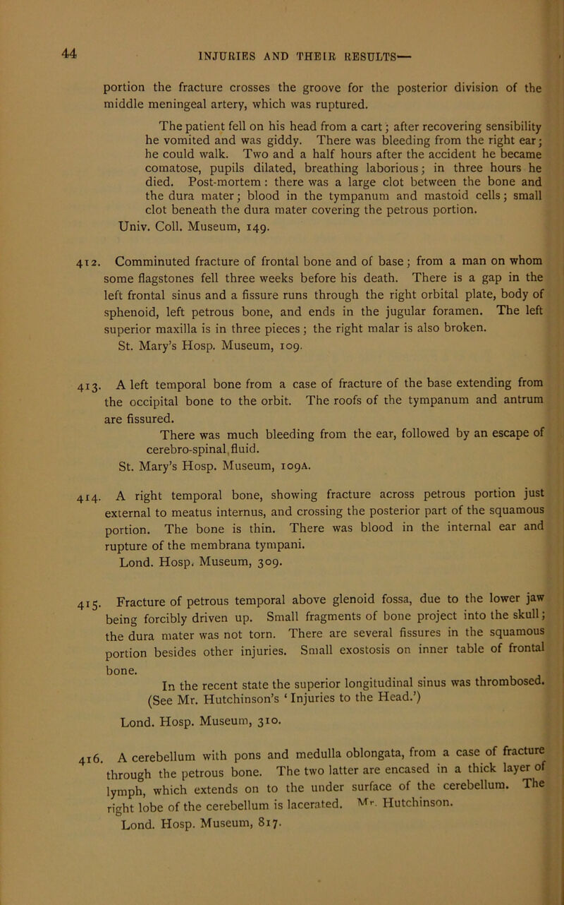 portion the fracture crosses the groove for the posterior division of the middle meningeal artery, which was ruptured. The patient fell on his head from a cart; after recovering sensibility he vomited and was giddy. There was bleeding from the right ear; he could walk. Two and a half hours after the accident he became comatose, pupils dilated, breathing laborious; in three hours he died. Post-mortem: there was a large clot between the bone and the dura mater; blood in the tympanum and mastoid cells; small clot beneath the dura mater covering the petrous portion. Univ. Coll. Museum, 149. 412. Comminuted fracture of frontal bone and of base; from a man on whom some flagstones fell three weeks before his death. There is a gap in the left frontal sinus and a fissure runs through the right orbital plate, body of sphenoid, left petrous bone, and ends in the jugular foramen. The left superior maxilla is in three pieces ; the right malar is also broken. St. Mary’s Hosp. Museum, 109. 413. A left temporal bone from a case of fracture of the base extending from the occipital bone to the orbit. The roofs of the tympanum and antrum are fissured. There was much bleeding from the ear, followed by an escape of cerebro-spinal fluid. St. Mary’s Hosp. Museum, 109A. 4x4. A right temporal bone, showing fracture across petrous portion just external to meatus internus, and crossing the posterior part of the squamous portion. The bone is thin. There was blood in the internal ear and rupture of the membrana tympani. Lond. Hosp. Museum, 309. 415. Fracture of petrous temporal above glenoid fossa, due to the lower jaw being forcibly driven up. Small fragments of bone project into the skull; the dura mater was not torn. There are several fissures in the squamous portion besides other injuries. Small exostosis on inner table of frontal bone. In the recent state the superior longitudinal sinus was thrombosed. (See Mr. Hutchinson’s ‘ Injuries to the Head.’) Lond. Hosp. Museum, 310. 416. A cerebellum with pons and medulla oblongata, from a case of fracture ’ through the petrous bone. The two latter are encased in a thick layer of lymph, which extends on to the under surface of the cerebellum. The right lobe of the cerebellum is lacerated. Mr- Hutchinson. Lond. Hosp. Museum, 817.