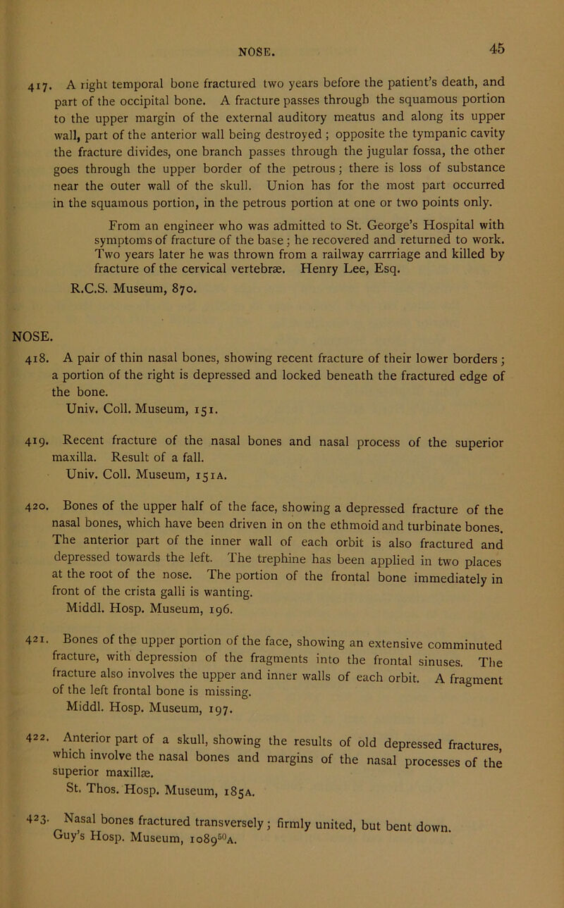 NOSE. 417. A right temporal bone fractured two years before the patient’s death, and part of the occipital bone. A fracture passes through the squamous portion to the upper margin of the external auditory meatus and along its upper wall, part of the anterior wall being destroyed ; opposite the tympanic cavity the fracture divides, one branch passes through the jugular fossa, the other goes through the upper border of the petrous; there is loss of substance near the outer wall of the skull. Union has for the most part occurred in the squamous portion, in the petrous portion at one or two points only. From an engineer who was admitted to St. George’s Hospital with symptoms of fracture of the base; he recovered and returned to work. Two years later he was thrown from a railway carrriage and killed by fracture of the cervical vertebrae. Henry Lee, Esq. R.C.S. Museum, 870. NOSE. 418. A pair of thin nasal bones, showing recent fracture of their lower borders ; a portion of the right is depressed and locked beneath the fractured edge of the bone. Univ. Coll. Museum, 151. 419. Recent fracture of the nasal bones and nasal process of the superior maxilla. Result of a fall. Univ. Coll. Museum, 15 ia. 420. Bones of the upper half of the face, showing a depressed fracture of the nasal bones, which have been driven in on the ethmoid and turbinate bones. The anterior part of the inner wall of each orbit is also fractured and depressed towards the left. The trephine has been applied in two places at the root of the nose. The portion of the frontal bone immediately in front of the crista galli is wanting. Middl. Hosp. Museum, 196. 421. Bones of the upper portion of the face, showing an extensive comminuted fracture, with depression of the fragments into the frontal sinuses. The fracture also involves the upper and inner walls of each orbit. A fragment of the left frontal bone is missing. Middl. Hosp. Museum, 197. 422. Anterior part of a skull, showing the results of old depressed fractures, which involve the nasal bones and margins of the nasal processes of the superior maxillae. St. Thos. Hosp. Museum, 185a. 423- Nasal bones fractured transversely; firmly united, but bent down Guy’s Hosp. Museum, io8950a.