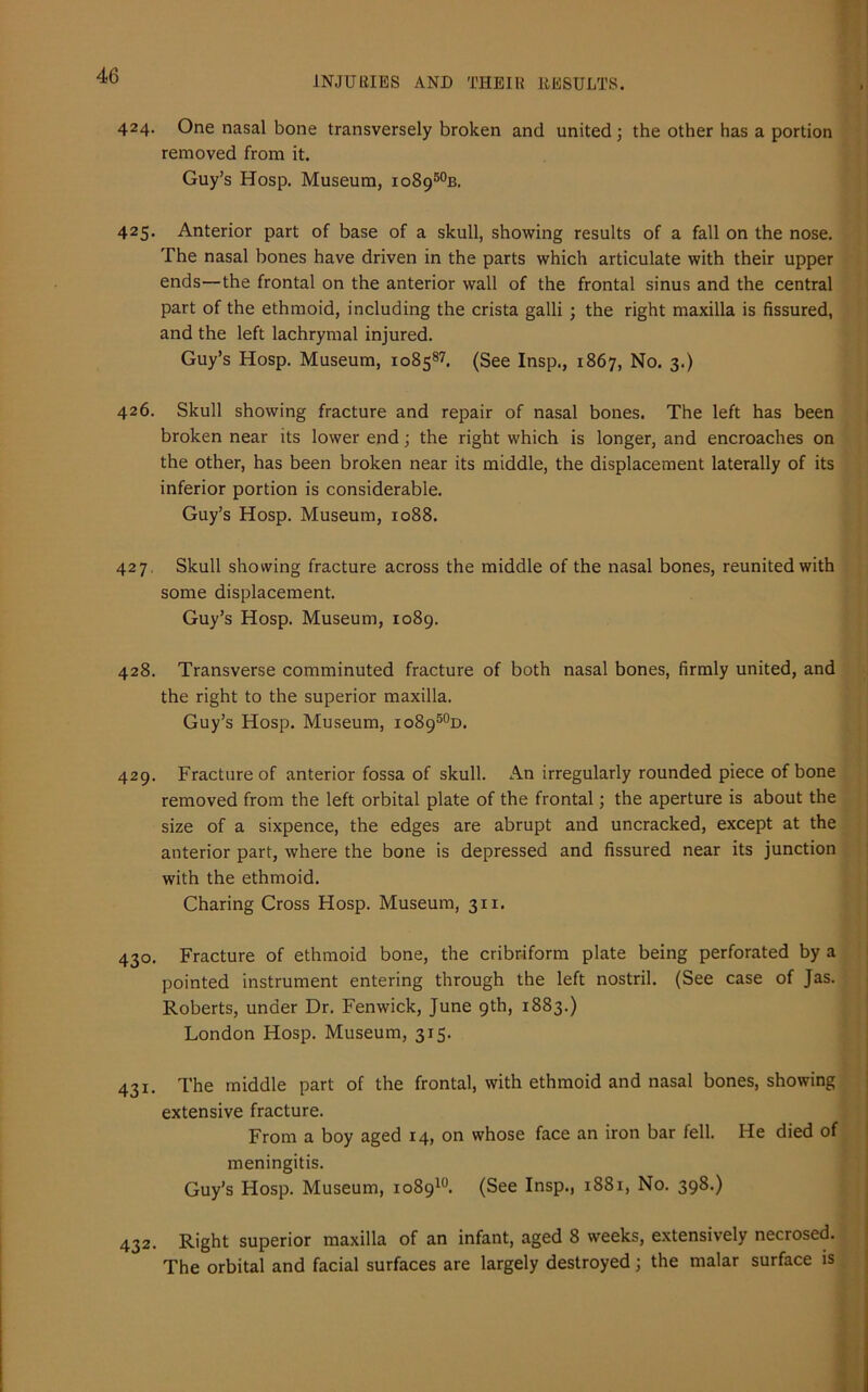 424. One nasal bone transversely broken and united; the other has a portion removed from it. Guy’s Hosp. Museum, io8950b. 425. Anterior part of base of a skull, showing results of a fall on the nose. The nasal bones have driven in the parts which articulate with their upper ends—the frontal on the anterior wall of the frontal sinus and the central part of the ethmoid, including the crista galli ; the right maxilla is fissured, and the left lachrymal injured. Guy’s Hosp. Museum, 108587. (See Insp., 1867, No. 3.) 426. Skull showing fracture and repair of nasal bones. The left has been broken near its lower end; the right which is longer, and encroaches on the other, has been broken near its middle, the displacement laterally of its inferior portion is considerable. Guy’s Hosp. Museum, 1088. 427. Skull showing fracture across the middle of the nasal bones, reunited with some displacement. Guy’s Hosp. Museum, 1089. 428. Transverse comminuted fracture of both nasal bones, firmly united, and the right to the superior maxilla. Guy’s Hosp. Museum, io8950d. 429. Fracture of anterior fossa of skull. An irregularly rounded piece of bone removed from the left orbital plate of the frontal; the aperture is about the size of a sixpence, the edges are abrupt and uncracked, except at the anterior part, where the bone is depressed and fissured near its junction with the ethmoid. Charing Cross Hosp. Museum, 311. 430. Fracture of ethmoid bone, the cribriform plate being perforated by a pointed instrument entering through the left nostril. (See case of Jas. Roberts, under Dr. Fenwick, June 9th, 1883.) London Hosp. Museum, 315. 431. The middle part of the frontal, with ethmoid and nasal bones, showing extensive fracture. From a boy aged 14, on whose face an iron bar fell. He died of meningitis. Guy’s Hosp. Museum, 108910. (See Insp., 1881, No. 398.) 432. Right superior maxilla of an infant, aged 8 weeks, extensively necrosed. The orbital and facial surfaces are largely destroyed; the malar surface is