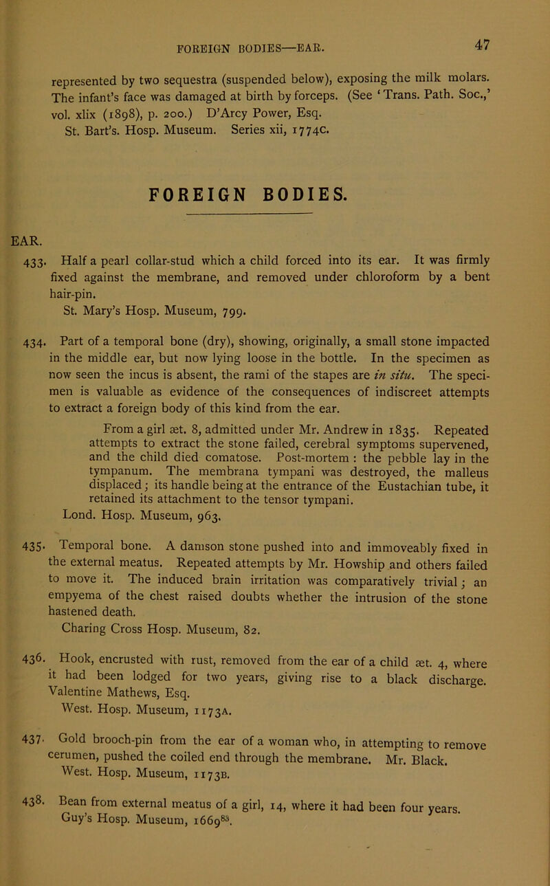 FOREIGN BODIES—EAR. represented by two sequestra (suspended below), exposing the milk molars. The infant’s face was damaged at birth by forceps. (See ‘Trans. Path. Soc.,’ vol. xlix (1898), p. 200.) D’Arcy Power, Esq. St. Bart’s. Hosp. Museum. Series xii, 1774c. FOREIGN BODIES. EAR. 433. Half a pearl collar-stud which a child forced into its ear. It was firmly fixed against the membrane, and removed under chloroform by a bent hair-pin. St. Mary’s Hosp. Museum, 799. 434. Part of a temporal bone (dry), showing, originally, a small stone impacted in the middle ear, but now lying loose in the bottle. In the specimen as now seen the incus is absent, the rami of the stapes are in situ. The speci- men is valuable as evidence of the consequences of indiscreet attempts to extract a foreign body of this kind from the ear. From a girl ret. 8, admitted under Mr. Andrew in 1835. Repeated attempts to extract the stone failed, cerebral symptoms supervened, and the child died comatose. Post-mortem : the pebble lay in the tympanum. The membrana tympani was destroyed, the malleus displaced; its handle being at the entrance of the Eustachian tube, it retained its attachment to the tensor tympani. Lond. Hosp. Museum, 963. 435- Temporal bone. A damson stone pushed into and immoveably fixed in the external meatus. Repeated attempts by Mr. Howsbip and others failed to move it. The induced brain irritation was comparatively trivial; an empyema of the chest raised doubts whether the intrusion of the stone hastened death. Charing Cross Hosp. Museum, 82. 436. Hook, encrusted with rust, removed from the ear of a child ret. 4, where it had been lodged for two years, giving rise to a black discharge. Valentine Mathews, Esq. West. Hosp. Museum, 1173A. 437' Gold brooch-pin from the ear of a woman who, in attempting to remove cerumen, pushed the coiled end through the membrane. Mr. Black. West. Hosp. Museum, 1173B. 438. Bean from external meatus of a girl, 14, where it had been four years. Guy’s Hosp. Museum, 166983.