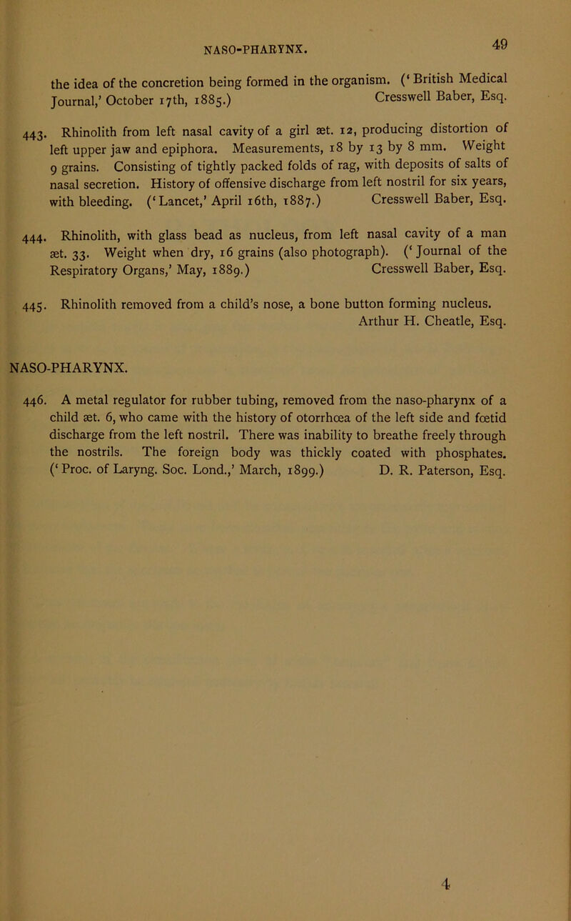 NASOPHARYNX. the idea of the concretion being formed in the organism. (‘ British Medical Journal,’ October 17th, 1885.) Cresswell Baber, Esq. 443. Rhinolith from left nasal cavity of a girl aet. 12, producing distortion of left upper jaw and epiphora. Measurements, 18 by 13 by 8 mm. Weight 9 grains. Consisting of tightly packed folds of rag, with deposits of salts of nasal secretion. History of offensive discharge from left nostril for six years, with bleeding. (‘Lancet,’April 16th, 1887.) Cresswell Baber, Esq. 444. Rhinolith, with glass bead as nucleus, from left nasal cavity of a man set. 33. Weight when dry, 16 grains (also photograph). (‘Journal of the Respiratory Organs,’ May, 1889.) Cresswell Baber, Esq. 445. Rhinolith removed from a child’s nose, a bone button forming nucleus. Arthur H. Cheatle, Esq. NASO-PHARYNX. 446. A metal regulator for rubber tubing, removed from the naso-pharynx of a child set. 6, who came with the history of otorrhcea of the left side and foetid discharge from the left nostril. There was inability to breathe freely through the nostrils. The foreign body was thickly coated with phosphates. (‘Proc. of Laryng. Soc. Lond.,’ March, 1899.) D. R. Paterson, Esq.