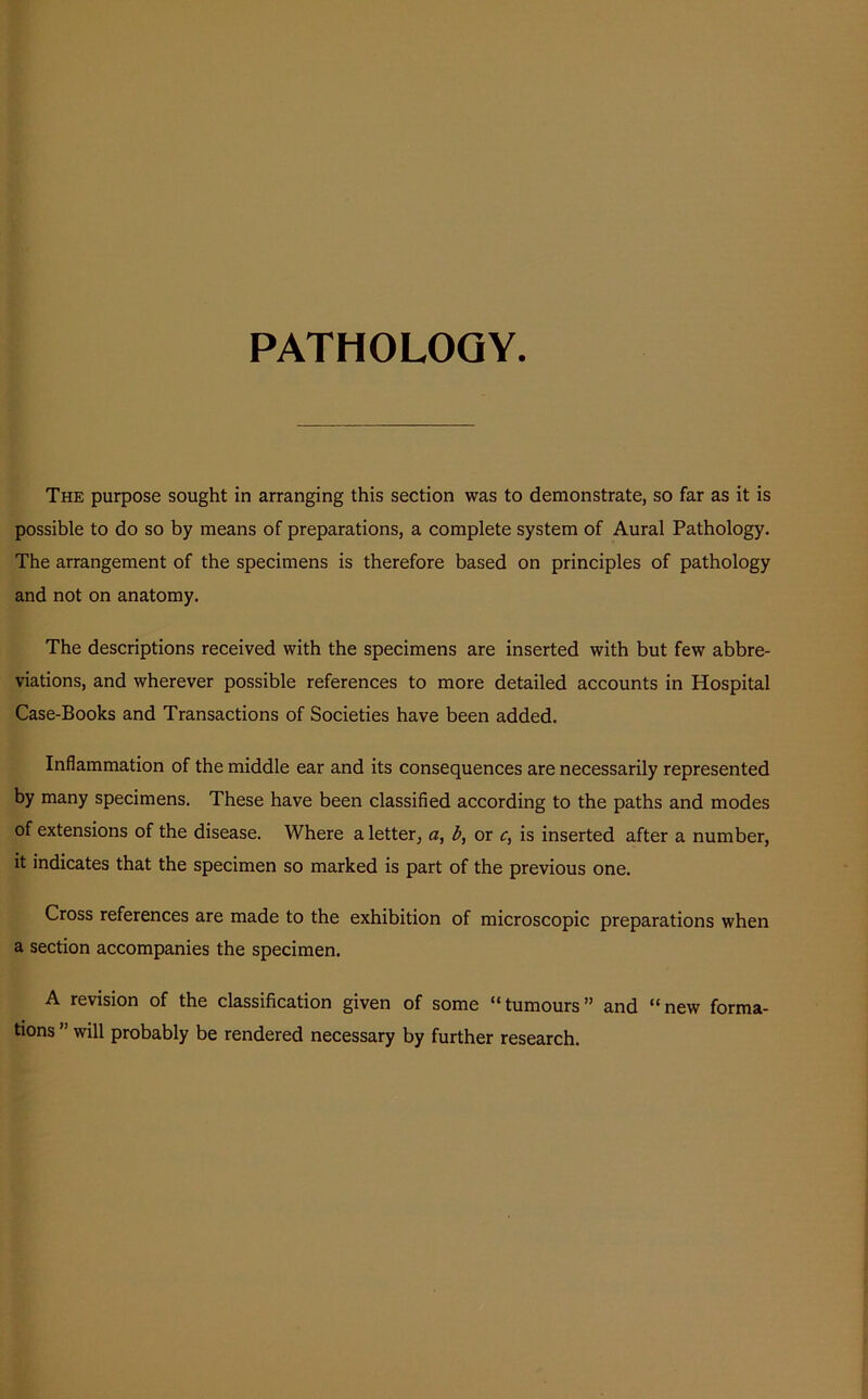 PATHOLOGY. The purpose sought in arranging this section was to demonstrate, so far as it is possible to do so by means of preparations, a complete system of Aural Pathology. The arrangement of the specimens is therefore based on principles of pathology and not on anatomy. The descriptions received with the specimens are inserted with but few abbre- viations, and wherever possible references to more detailed accounts in Hospital Case-Books and Transactions of Societies have been added. Inflammation of the middle ear and its consequences are necessarily represented by many specimens. These have been classified according to the paths and modes of extensions of the disease. Where a letter, a, b, or c, is inserted after a number, it indicates that the specimen so marked is part of the previous one. Cross references are made to the exhibition of microscopic preparations when a section accompanies the specimen. A revision of the classification given of some “tumours” and “new forma- tions ” will probably be rendered necessary by further research.