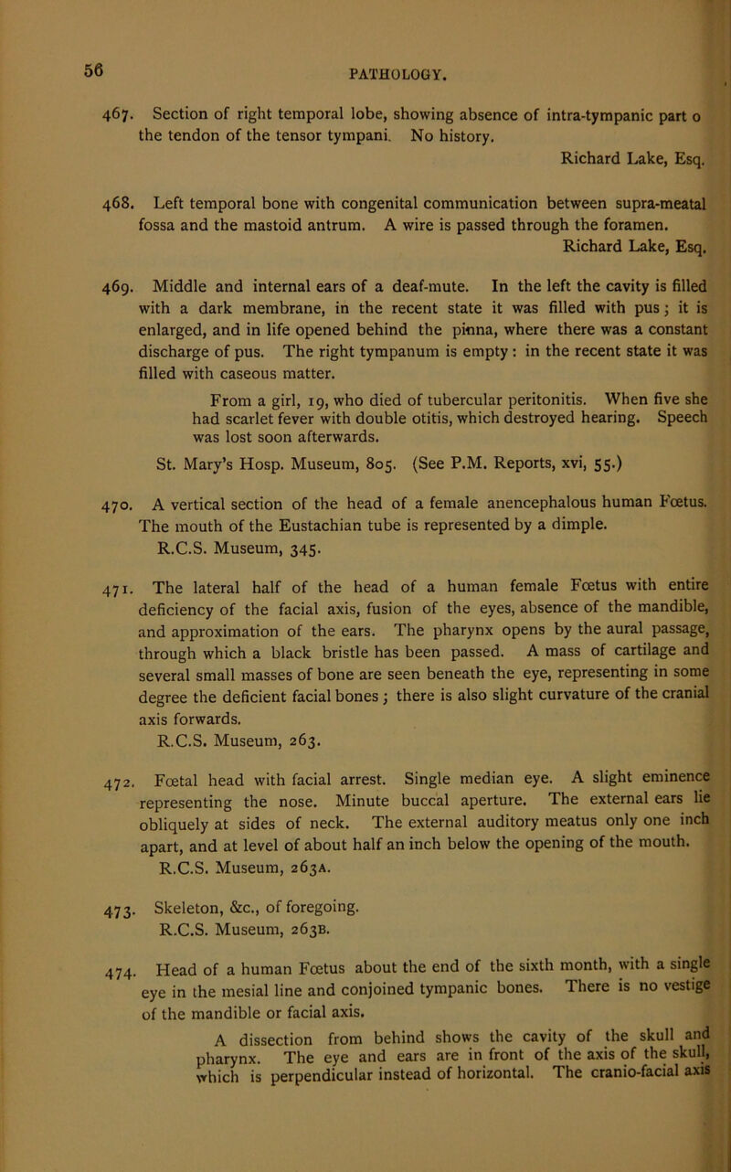 467. Section of right temporal lobe, showing absence of intra-tympanic part 0 the tendon of the tensor tympani. No history. Richard Lake, Esq. 468. Left temporal bone with congenital communication between supra-meatal fossa and the mastoid antrum. A wire is passed through the foramen. Richard Lake, Esq. 469. Middle and internal ears of a deaf-mute. In the left the cavity is filled with a dark membrane, in the recent state it was filled with pus; it is enlarged, and in life opened behind the pinna, where there was a constant discharge of pus. The right tympanum is empty : in the recent state it was filled with caseous matter. From a girl, 19, who died of tubercular peritonitis. When five she had scarlet fever with double otitis, which destroyed hearing. Speech was lost soon afterwards. St. Mary’s Hosp. Museum, 805. (See P.M. Reports, xvi, 55.) 470. A vertical section of the head of a female anencephalous human Foetus. The mouth of the Eustachian tube is represented by a dimple. R.C.S. Museum, 345. 471. The lateral half of the head of a human female Foetus with entire deficiency of the facial axis, fusion of the eyes, absence of the mandible, and approximation of the ears. The pharynx opens by the aural passage, through which a black bristle has been passed. A mass of cartilage and several small masses of bone are seen beneath the eye, representing in some degree the deficient facial bones ; there is also slight curvature of the cranial axis forwards. R.C.S. Museum, 263. 472. Foetal head with facial arrest. Single median eye. A slight eminence representing the nose. Minute buccal aperture. The external ears lie obliquely at sides of neck. The external auditory meatus only one inch apart, and at level of about half an inch below the opening of the mouth. R.C.S. Museum, 263A. 473. Skeleton, &c., of foregoing. R.C.S. Museum, 263B. 474. Head of a human Foetus about the end of the sixth month, with a single eye in the mesial line and conjoined tympanic bones. There is no vestige of the mandible or facial axis. A dissection from behind shows the cavity of the skull and pharynx. The eye and ears are in front of the axis of the skull, which is perpendicular instead of horizontal. The cranio-facial axis