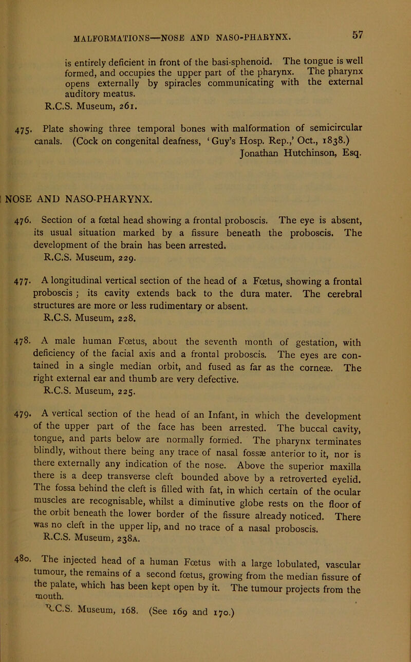 MALFORMATIONS—NOSE AND NASO-PHARYNX. is entirely deficient in front of the basi-sphenoid. The tongue is well formed, and occupies the upper part of the pharynx. The pharynx opens externally by spiracles communicating with the external auditory meatus. R.C.S. Museum, 261. 475. Plate showing three temporal bones with malformation of semicircular canals. (Cock on congenital deafness, ‘Guy’s Hosp. Rep.,’ Oct., 1838.) Jonathan Hutchinson, Esq. NOSE AND NASO-PHARYNX. 476. Section of a foetal head showing a frontal proboscis. The eye is absent, its usual situation marked by a fissure beneath the proboscis. The development of the brain has been arrested. R.C.S. Museum, 229. 477. A longitudinal vertical section of the head of a Foetus, showing a frontal proboscis; its cavity extends back to the dura mater. The cerebral structures are more or less rudimentary or absent. R.C.S. Museum, 228. 478. A male human Foetus, about the seventh month of gestation, with deficiency of the facial axis and a frontal proboscis. The eyes are con- tained in a single median orbit, and fused as far as the corneae. The right external ear and thumb are very defective. R.C.S. Museum, 225. 479* A vertical section of the head of an Infant, in which the development of the upper part of the face has been arrested. The buccal cavity, tongue, and parts below are normally formed. The pharynx terminates blindly, without there being any trace of nasal fossae anterior to it, nor is there externally any indication of the nose. Above the superior maxilla there is a deep transverse cleft bounded above by a retroverted eyelid. The fossa behind the cleft is filled with fat, in which certain of the ocular muscles are recognisable, whilst a diminutive globe rests on the floor of the orbit beneath the lower border of the fissure already noticed. There was no cleft in the upper lip, and no trace of a nasal proboscis. R.C.S. Museum, 238A. 480. The injected head of a human Foetus with a large lobulated, vascular tumour, the remains of a second foetus, growing from the median fissure of the palate, which has been kept open by it. The tumour projects from the mouth. CC.S. Museum, 168. (See 169 and 170.)
