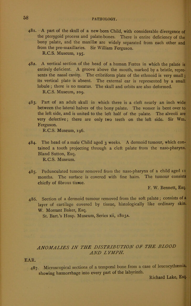 481. A part of the skull of a new born Child, with considerable divergence of the pterygoid process and palate-bones. There is entire deficiency of the bony palate, and the maxillae are widely separated from each other and from the pre-maxillaries. Sir William Ferguson. R.C.S. Museum, 195. 482. A vertical section of the head of a human Foetus in which the palate is entirely deficient. A groove above the mouth, marked by a bristle, repre- sents the nasal cavity. The cribriform plate of the ethmoid is very small; its vertical plate is absent. The external ear is represented by a small lobule ; there is no meatus. The skull and orbits are also deformed. R.C.S. Museum, 209. 483. Part of an adult skull in which there is a cleft nearly an inch wide between the lateral halves of the bony palate. The vomer is bent over to the left side, and is united to the left half of the palate. The alveoli are very defective; there are only two teeth on the left side. Sir Wm. Ferguson. R.C.S. Museum, 196. 484. The head of a male Child aged 3 weeks. A dermoid tumour, which con- tained a tooth projecting through a cleft palate from the naso-pharynx. Bland Sutton, Esq. R.C.S. Museum. 485. Pedunculated tumour removed from the naso-pharynx of a child aged n months. The surface is covered with fine hairs. The tumour consists chiefly of fibrous tissue. F. W. Bennett, Esq. 486. Section of a dermoid tumour removed from the soft palate; consists of a layer of cartilage covered by tissue, histologically like ordinary skin. W. Morrant Baker, Esq. St. Bart.’s Hosp. Museum, Series xii, 1803A. ANOMALIES IN THE DISTRIBUTION OF THE BLOOD AND LYMPH. EAR. 487. Microscopical sections of a temporal bone from a case of leucocythaemia, showing haemorrhage into every part of the labyrinth.