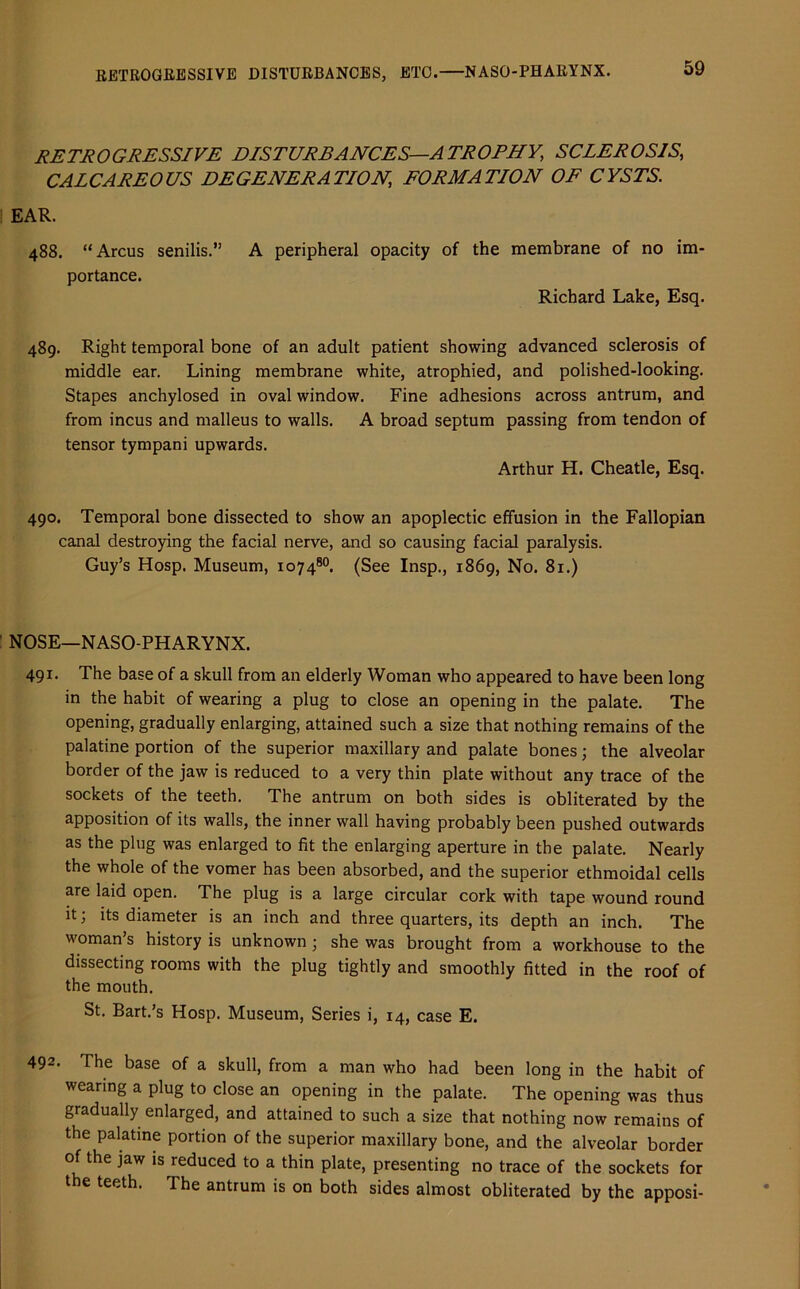 RETROGRESSIVE DISTURBANCES, ETC.—NASO-PHARYNX. retrogressive disturbances—atrophy, sclerosis, CALCAREOUS DEGENERATION, FORMATION OF CYSTS. EAR. 488. “Arcus senilis.” A peripheral opacity of the membrane of no im- portance. Richard Lake, Esq. 489. Right temporal bone of an adult patient showing advanced sclerosis of middle ear. Lining membrane white, atrophied, and polished-looking. Stapes anchylosed in oval window. Fine adhesions across antrum, and from incus and malleus to walls. A broad septum passing from tendon of tensor tympani upwards. Arthur H. Cheatle, Esq. 490. Temporal bone dissected to show an apoplectic effusion in the Fallopian canal destroying the facial nerve, and so causing facial paralysis. Guy’s Hosp. Museum, 107480. (See Insp., 1869, No. 81.) NOSE—NASO-PHARYNX. 491. The base of a skull from an elderly Woman who appeared to have been long in the habit of wearing a plug to close an opening in the palate. The opening, gradually enlarging, attained such a size that nothing remains of the palatine portion of the superior maxillary and palate bones; the alveolar border of the jaw is reduced to a very thin plate without any trace of the sockets of the teeth. The antrum on both sides is obliterated by the apposition of its walls, the inner wall having probably been pushed outwards as the plug was enlarged to fit the enlarging aperture in the palate. Nearly the whole of the vomer has been absorbed, and the superior ethmoidal cells are laid open. The plug is a large circular cork with tape wound round it; its diameter is an inch and three quarters, its depth an inch. The woman’s history is unknown ; she was brought from a workhouse to the dissecting rooms with the plug tightly and smoothly fitted in the roof of the mouth. St. Bart.’s Hosp. Museum, Series i, 14, case E. 492- The base of a skull, from a man who had been long in the habit of wearing a plug to close an opening in the palate. The opening was thus gradually enlarged, and attained to such a size that nothing now remains of the palatine portion of the superior maxillary bone, and the alveolar border of the jaw is reduced to a thin plate, presenting no trace of the sockets for the teeth. The antrum is on both sides almost obliterated by the apposi-