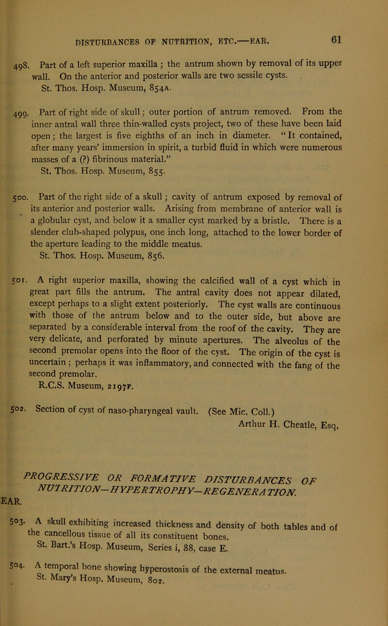 498. Part of a left superior maxilla ; the antrum shown by removal of its upper wall. On the anterior and posterior walls are two sessile cysts. St. Thos. Hosp. Museum, 854A. 499. Part of right side of skull; outer portion of antrum removed. From the inner antral wall three thin-walled cysts project, two of these have been laid open; the largest is five eighths of an inch in diameter. “ It contained, after many years’ immersion in spirit, a turbid fluid in which were numerous masses of a (?) fibrinous material.” St. Thos. Hosp. Museum, 855. 500. Part of the right side of a skull; cavity of antrum exposed by removal of its anterior and posterior walls. Arising from membrane of anterior wall is a globular cyst, and below it a smaller cyst marked by a bristle. There is a slender club-shaped polypus, one inch long, attached to the lower border of the aperture leading to the middle meatus. St. Thos. Hosp. Museum, 856. 501. A right superior maxilla, showing the calcified wall of a cyst which in great part fills the antrum. The antral cavity does not appear dilated, except perhaps to a slight extent posteriorly. The cyst walls are continuous with those of the antrum below and to the outer side, but above are separated by a considerable interval from the roof of the cavity. They are very delicate, and perforated by minute apertures. The alveolus of the second premolar opens into the floor of the cyst. The origin of the cyst is uncertain; perhaps it was inflammatory, and connected with the fang of the second premolar. R.C.S. Museum, 2197F. 502. Section of cyst of naso-pharyngeal vault. (See Mic. Coll.) Arthur H. Cheatle, Esq. PROGRESSIVE OR FORMATIVE DISTURBANCES OF nuirition-hyper trophy-re genera tion. EAR. 5°3- A skull exhibiting increased thickness and density of both tables and of the cancellous tissue of all its constituent bones. St. Bart.’s Hosp. Museum, Series i, 88, case E. 504. A temporal bone showing hyperostosis of the external meatus. St. Mary’s Hosp. Museum, 802.