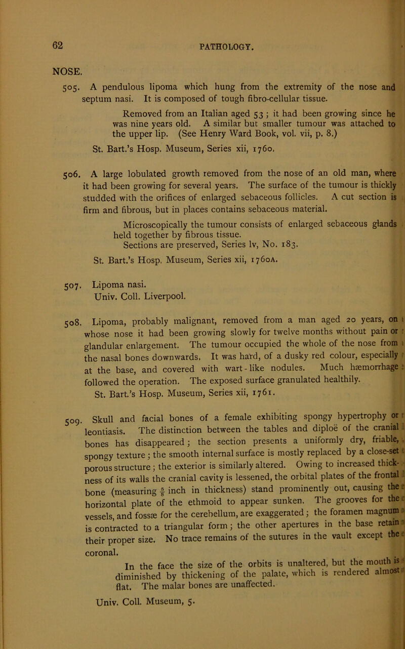 NOSE. 505. A pendulous lipoma which hung from the extremity of the nose and septum nasi. It is composed of tough fibro-cellular tissue. Removed from an Italian aged 53 ; it had been growing since he was nine years old. A similar but smaller tumour was attached to the upper lip. (See Henry Ward Book, vol. vii, p. 8.) St. Bart.’s Hosp. Museum, Series xii, 1760. 506. A large lobulated growth removed from the nose of an old man, where it had been growing for several years. The surface of the tumour is thickly studded with the orifices of enlarged sebaceous follicles. A cut section is firm and fibrous, but in places contains sebaceous material. Microscopically the tumour consists of enlarged sebaceous glands held together by fibrous tissue. Sections are preserved, Series lv, No. 183. St. Bart.’s Hosp. Museum, Series xii, 1760A. 507. Lipoma nasi. Univ. Coll. Liverpool. 508. Lipoma, probably malignant, removed from a man aged 20 years, on 1 whose nose it had been growing slowly for twelve months without pain or glandular enlargement. The tumour occupied the whole of the nose from 1 the nasal bones downwards. It was hard, of a dusky red colour, especially at the base, and covered with wart - like nodules. Much haemorrhage i followed the operation. The exposed surface granulated healthily. St. Bart’s Hosp. Museum, Series xii, 1761. 509. Skull and facial bones of a female exhibiting spongy hypertrophy or leontiasis. The distinction between the tables and diploe of the cranial bones has disappeared; the section presents a uniformly dry, friable, spongy texture; the smooth internal surface is mostly replaced by a close-set porous structure ; the exterior is similarly altered. Owing to increased thick- ness of its walls the cranial cavity is lessened, the orbital plates of the frontal . bone (measuring £ inch in thickness) stand prominently out, causing the e horizontal plate of the ethmoid to appear sunken. The grooves for thee vessels, and fosste for the cerebellum, are exaggerated ; the foramen magnum a is contracted to a triangular form; the other apertures in the base retain a their proper size. No trace remains of the sutures in the vault except thee coronal. In the face the size of the orbits is unaltered, but the mouth is diminished by thickening of the palate, which is rendered almost- flat. The malar bones are unaffected.