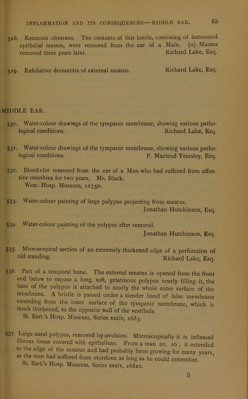 528. Keratosis obturans. The contents of this bottle, consisting of laminated epithelial masses, were removed from the ear of a Male. (a) Masses removed three years later. Richard Lake, Esq. 529. Exfoliative dermatitis of external meatus. Richard Lake, Esq. MIDDLE EAR. 530. Water-colour drawings of the tympanic membrane, showing various patho- logical conditions. Richard Lake, Esq. 531. Water-colour drawings of the tympanic membrane, showing various patho- logical conditions. P. Macleod Yearsley, Esq. 532. Blood-clot removed from the ear of a Man who had suffered from offen- sive otorrhcea for two years. Mr. Black. West. Hosp. Museum, 1173D. 533. Water-colour painting of large polypus projecting from meatus. Jonathan Hutchinson, Esq. 534. Water-colour painting of the polypus after removal. Jonathan Hutchinson, Esq. 535- Microscopical section of an extremely thickened edge of a perforation of old standing. Richard Lake, Esq. 536- Part of a temporal bone. The external meatus is opened from the front and below to expose a long, soft, gelatinous polypus nearly filling it, the base of the polypus is attached to nearly the whole outer surface of the membrane. A bristle is passed under a slender band of false membrane extending from the inner surface of the tympanic membrane, which is much thickened, to the opposite wall of the vestibule. St. Bart.’s Hosp. Museum, Series xxxiv, 2683. 537- Large aural polypus, removed by avulsion. Microscopically it is inflamed fibrous tissue covered with epithelium. From a man set. 26 ; it extended to the edge of the meatus and had probably been growing for many years, as the man had suffered from otorrhcea as long as he could remember. St. Bart.’s Hosp. Museum, Series xxxiv, 26821!. 5
