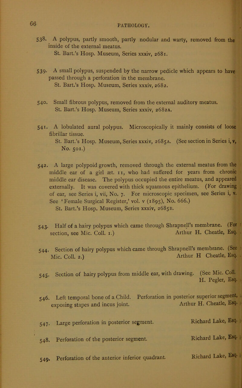 538. A polypus, partly smooth, partly nodular and warty, removed from the inside of the external meatus. St. Bart.’s Hosp. Museum, Series xxxiv, 2681. 539. A small polypus, suspended by the narrow pedicle which appears to have passed through a perforation in the membrane. St. Bart.’s Hosp. Museum, Series xxxiv, 2682. 540. Small fibrous polypus, removed from the external auditory meatus. St. Bart.’s Hosp. Museum, Series xxxiv, 2682A. 541. A lobulated aural polypus. Microscopically it mainly consists of loose fibrillar tissue. St. Bart.’s Hosp. Museum, Series xxxiv, 2685A. (See section in Series i, v, No. 501.) 542. A large polypoid growth, removed through the external meatus from the middle ear of a girl set. n, who had suffered for years from chronic middle ear disease. The polypus occupied the entire meatus, and appeared externally. It was covered with thick squamous epithelium. (For drawing of ear, see Series i, vii, No. 7. For microscopic specimen, see Series i, v. See ‘Female Surgical Register,’ vol. v (1895), No. 666.) St. Bart.’s Hosp. Museum, Series xxxiv, 2685B. 543. Half of a hairy polypus which came through Shrapnell’s membrane. (For section, see Mic. Coll. 1.) Arthur H. Cheatle, Esq. 544. Section of hairy polypus which came through Shrapnell’s membrane. (See Mic. Coll. 2.) Arthur H Cheatle, Esq. 1:4c. Section of hairy polypus from middle ear, with drawing. (See Mic. Coll. H. Pegler, Esq. 546. Left temporal bone of a Child. Perforation in posterior superior segment, exposing stapes and incus joint. Arthur H. Cheatle, Esq- 547. Large perforation in posterior segment. Richard Lake, Esq- 548. Perforation of the posterior segment. Richard Lake, Esq- 549. Perforation of the anterior inferior quadrant. Richard Lake, Esq-