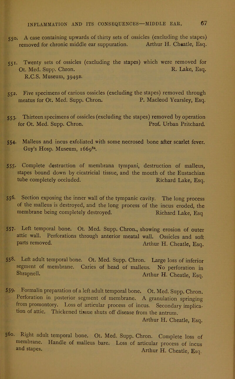 550. A case containing upwards of thirty sets of ossicles (excluding the stapes) removed for chronic middle ear suppuration. Arthur H. Cheatle, Esq. 551. Twenty sets of ossicles (excluding the stapes) which were removed for Ot. Med. Supp. Chron. R. Lake, Esq. R.C.S. Museum, 3949B. 552. Five specimens of carious ossicles (excluding the stapes) removed through meatus for Ot. Med. Supp. Chron. P. Macleod Yearsley, Esq. 553. Thirteen specimens of ossicles (excluding the stapes) removed by operation for Ot. Med. Supp. Chron. Prof. Urban Pritchard. 554. Malleus and incus exfoliated with some necrosed bone after scarlet fever. Guy’s Hosp. Museum, 166984. 555. Complete destruction of membrana tympani, destruction of malleus, stapes bound down by cicatricial tissue, and the mouth of the Eustachian tube completely occluded. Richard Lake, Esq. 556. Section exposing the inner wall of the tympanic cavity. The long process of the malleus is destroyed, and the long process of the incus eroded, the membrane being completely destroyed. Richard Lake, Esq 557- Left temporal bone. Ot. Med. Supp. Chron., showing erosion of outer attic wall. Perforations through anterior meatal wall. Ossicles and soft parts removed. Arthur H. Cheatle, Esq. 558. Left adult temporal bone. Ot. Med. Supp. Chron. Large loss of inferior segment of membrane. Caries of head of malleus. No perforation in Shrapnell. Arthur H. Cheatle, Esq. 559’ Formalin preparation of a left adult temporal bone. Ot. Med. Supp. Chron. Perforation in posterior segment of membrane. A granulation springing from promontory. Loss of articular process of incus. Secondary implica- tion of attic. Thickened tissue shuts off disease from the antrum. Arthur H. Cheatle, Esq. 560. Right adult temporal bone. Ot. Med. Supp. Chron. Complete loss of membrane. Handle of malleus bare. Loss of articular process of incus and staPes- Arthur H. Cheatle, Esq,