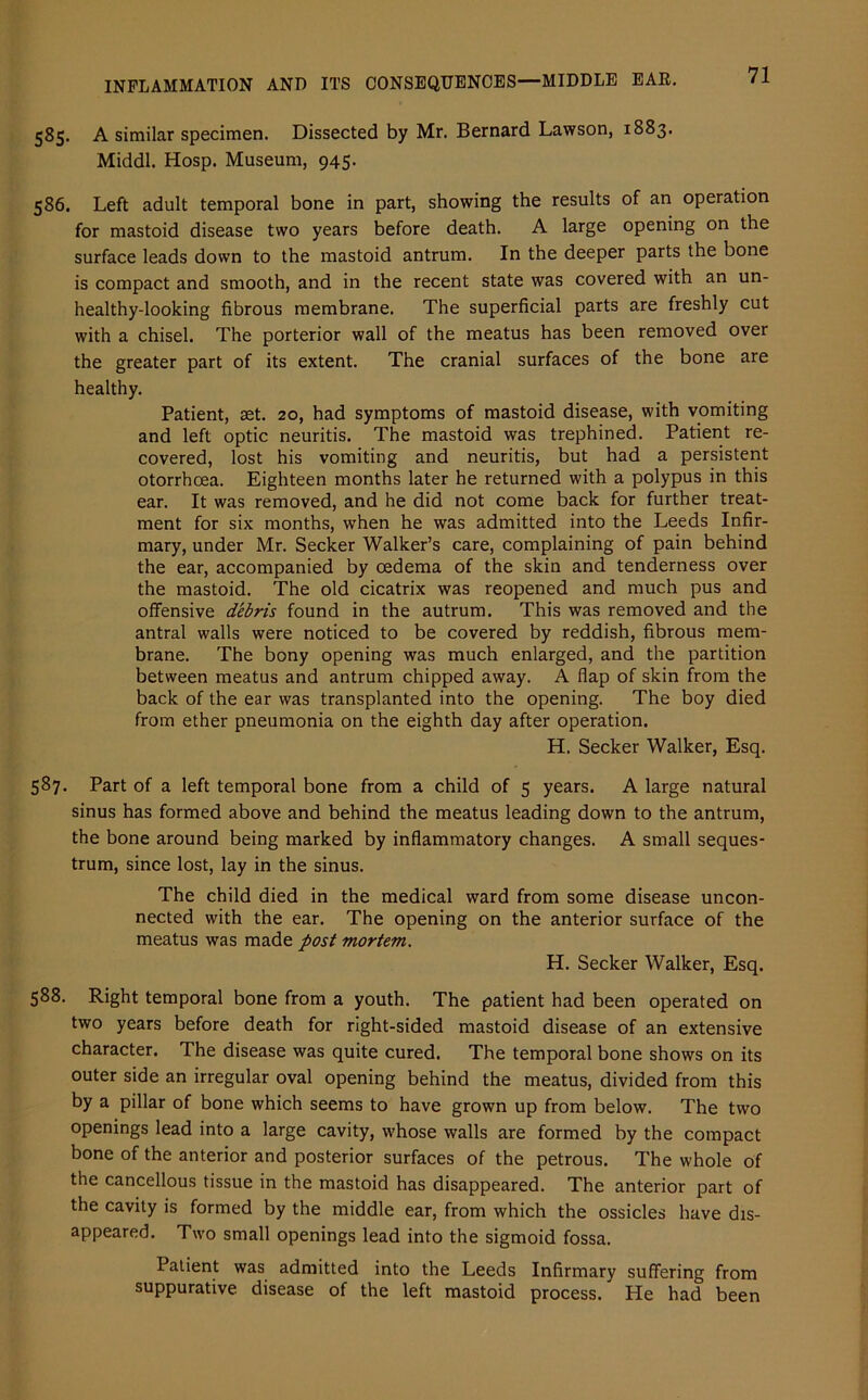 585. A similar specimen. Dissected by Mr. Bernard Lawson, 1883. Middl. Hosp. Museum, 945. 586. Left adult temporal bone in part, showing the results of an operation for mastoid disease two years before death. A large opening on the surface leads down to the mastoid antrum. In the deeper parts the bone is compact and smooth, and in the recent state was covered with an un- healthy-looking fibrous membrane. The superficial parts are freshly cut with a chisel. The porterior wall of the meatus has been removed over the greater part of its extent. The cranial surfaces of the bone are healthy. Patient, set. 20, had symptoms of mastoid disease, with vomiting and left optic neuritis. The mastoid was trephined. Patient re- covered, lost his vomiting and neuritis, but had a persistent otorrhcea. Eighteen months later he returned with a polypus in this ear. It was removed, and he did not come back for further treat- ment for six months, when he was admitted into the Leeds Infir- mary, under Mr. Seeker Walker’s care, complaining of pain behind the ear, accompanied by oedema of the skin and tenderness over the mastoid. The old cicatrix was reopened and much pus and offensive debris found in the autrum. This was removed and the antral walls were noticed to be covered by reddish, fibrous mem- brane. The bony opening was much enlarged, and the partition between meatus and antrum chipped away. A flap of skin from the back of the ear was transplanted into the opening. The boy died from ether pneumonia on the eighth day after operation. H. Seeker Walker, Esq. 587. Part of a left temporal bone from a child of 5 years. A large natural sinus has formed above and behind the meatus leading down to the antrum, the bone around being marked by inflammatory changes. A small seques- trum, since lost, lay in the sinus. The child died in the medical ward from some disease uncon- nected with the ear. The opening on the anterior surface of the meatus was made post mortem. H. Seeker Walker, Esq. 588. Right temporal bone from a youth. The patient had been operated on two years before death for right-sided mastoid disease of an extensive character. The disease was quite cured. The temporal bone shows on its outer side an irregular oval opening behind the meatus, divided from this by a pillar of bone which seems to have grown up from below. The two openings lead into a large cavity, whose walls are formed by the compact bone of the anterior and posterior surfaces of the petrous. The whole of the cancellous tissue in the mastoid has disappeared. The anterior part of the cavity is formed by the middle ear, from which the ossicles have dis- appeared. Two small openings lead into the sigmoid fossa. Patient was admitted into the Leeds Infirmary suffering from suppurative disease of the left mastoid process. He had been