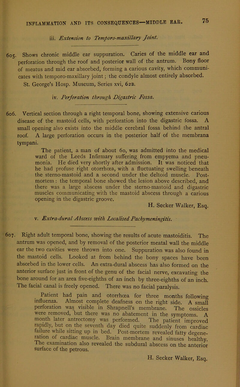 iii. Extension to Temporo-maxillary Joint. 605. Shows chronic middle ear suppuration. Caries of the middle ear and perforation through the roof and posterior wall of the antrum. Bony floor of meatus and mid ear absorbed, forming a carious cavity, which communi- cates with temporo-maxillary joint; the condyle almost entirely absorbed. St. George’s Hosp. Museum, Series xvi, 62B. iv. Perforation through Digastric Fossa. 606. Vertical section through a right temporal bone, showing extensive carious disease of the mastoid cells, with perforation into the digastric fossa. A small opening also exists into the middle cerebral fossa behind the antral roof. A large perforation occurs in the posterior half of the membrana tympani. The patient, a man of about 60, was admitted into the medical ward of the Leeds Infirmary suffering from empyema and pneu- monia. He died very shortly after admission. It was noticed that he had profuse right otorrhoea, with a fluctuating swelling beneath the sterno-mastoid and a second under the deltoid muscle. Post- mortem : the temporal bone showed the lesion above described, and there was a large abscess under the sterno-mastoid and digastric muscles communicating with the mastoid abscess through a carious opening in the digastric groove. H. Seeker Walker, Esq. v. Extra-dural Abscess with Localised Pachymeningitis. 607. Right adult temporal bone, showing the results of acute mastoiditis. The antrum was opened, and by removal of the posterior meatal wall the middle ear the two cavities were thrown into one. Suppuration was also found in the mastoid cells. Looked at from behind the bony spaces have been absorbed in the lower cells. An extra-dural abscess has also formed on the anterior surface just in front of the genu of the facial nerve, excavating the bone around for an area five-eighths of an inch by three-eighths of an inch. The facial canal is freely opened. There was no facial paralysis. Patient had pain and otorrhoea for three months following influenza. Almost complete deafness on the right side. A small perforation was visible in Shrapnell’s membrane. The ossicles were removed, but there was no abatement in the symptoms. A month later antrectomy was performed. The patient improved rapidly, but on the seventh day died quite suddenly from cardiac failure while sitting up in bed. Post-mortem revealed fatty degene- ration of cardiac muscle. Brain membrane and sinuses healthy. The examination also revealed the subdural abscess on the anterior surface of the petrous. H. Seeker Walker, Esq.