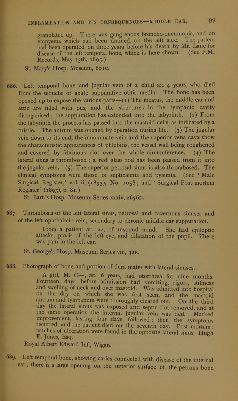 granulated up. There was gangrenous broncho-pneumonia, and an empyema which had been drained, on the left side. The patient had been operated on three years before his death by Mr. Lane for disease of the left temporal bone, which is here shown. (See P.M. Records, May 15th, 1895.) St. Mary’s Hosp. Museum, 801c. 686. Left temporal bone and jugular vein of a child set. 4 years, who died from the sequelae of acute suppurative otitis media. The bone has been opened up to expose the various parts—(1) The meatus, the middle ear and attic are filled with pus, and the structures in the tympanic cavity disorganised; the suppuration has extended into the labyrinth. (2) From the labyrinth the process has passed into the mastoid cells, as indicated by a bristle. The antrum was opened by operation during life. (3) The jugular vein down to its end, the innominate vein and the superior vena cava show the characteristic appearances of phlebitis, the vessel wall being roughened and covered by fibrinous clot over the whole circumference. (4) The lateral sinus is thrombosed; a red glass rod has been passed from it into the jugular vein. (5) The superior petrosal sinus is also thrombosed. The clinical symptoms were those of septicaemia and pyaemia. (See ‘ Male Surgical Register,’ vol. iii (1893), No. 1058; and ‘ Surgical Post-mortem Register’ (1893), p. 81.) St. Bart.’s Hosp. Museum, Series xxxiv, 2676D. 687. Thrombosis of the left lateral sinus, petrosal and cavernous sinuses and of the left ophthalmic vein, secondary to chronic middle ear suppuration. From a patient aet. 22, of unsound mind. She had epileptic attacks, ptosis of the left eye, and dilatation of the pupil. There was pain in the left ear. St. George’s Hosp. Museum, Series viii, 32B. 688. Photograph of bone and portion of dura mater with lateral sinuses. A girl, M. C , aet. 6 years, had otorrhcea for nine months. Fourteen days before admission had vomiting, rigors, stiffness and swelling of neck and over mastoid. Was admitted into hospital on the day on which she was first seen, and the mastoid antrum and tympanum were thoroughly cleared out. On the third day the lateral sinus was exposed and septic clot removed, and at the same operation the internal jugular vein was tied. Marked improvement, lasting four days, followed ; then the symptoms recurred, and the patient died on the seventh day. Post mortem : patches of ulceration were found in the opposite lateral sinus. Hugh E. Jones, Esq. Royal Albert Edward Inf., Wigan. 689. Left temporal bone, showing caries connected with disease of the internal ear; there is a large opening on the superior surface of the petrous bone