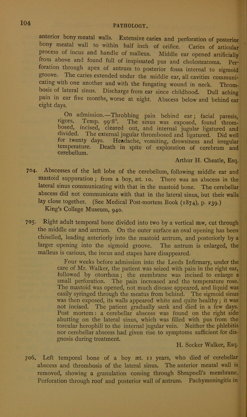 PATHOLOGY. anterior bony meatal walls. Extensive caries and perforation of posterior bony meatal wall to within half inch of orifice. Caries of articular process of incus and handle of malleus. Middle ear opened artificially ■ rom above and found full of inspissated pus and cholesteatoma. Per- foration through apex of antrum to posterior fossa internal to sigmoid groove. Ihe caries extended under the middle ear, all cavities communi- cating with one another and with the fungating wound in neck. Throm- bosis of lateral sinus. Discharge from ear since childhood. Dull aching pain in ear five months, worse at night. Abscess below and behind ear eight days. On admission.—Throbbing pain behind ear; facial paresis, rigors. Temp, gg'8°. The sinus was exposed, found throm- bosed, incised, cleared out, and internal jugular ligatured and divided. 1 he external jugular thrombosed and ligatured. Did well for twenty days. Headache, vomiting, drowsiness and irregular temperature. Death in spite of exploration of cerebrum and cerebellum. Arthur H. Cheatle, Esq. 704. Abscesses of the left lobe of the cerebellum, following middle ear and mastoid suppuration ; from a boy, set. 10. There was an abscess in the lateral sinus communicating with that in the mastoid bone. The cerebellar abscess did not communicate with that in the lateral sinus, but their walls lay close together. (See Medical Post-mortem Book (1874), p. 239.) King’s College Museum, 940. 7°5- Right adult temporal bone divided into two by a vertical saw, cut through the middle ear and antrum. On the outer surface an oval opening has been chiselled, leading anteriorly into the mastoid antrum, and posteriorly by a larger opening into the sigmoid groove. The antrum is enlarged, the malleus is carious, the incus and stapes have disappeared. Four weeks before admission into the Leeds Infirmary, under the care of Mr. Walker, the patient was seized with pain in the right ear, followed by otorrhcea; the membrane was incised to enlarge a small perforation. The pain increased and the temperature rose. The mastoid was opened, not much disease appeared, and liquid was easily syringed through the meatus from behind. The sigmoid sinus was then exposed, its walls appeared white and quite healthy; it was not incised. The patient gradually sank and died in a few days. Post mortem: a cerebellar abscess was found on the right side abutting on the lateral sinus, which was filled with pus from the torcular herophili to the internal jugular vein. Neither the phlebitis nor cerebellar abscess had given rise to symptoms sufficient for dia- gnosis during treatment. H. Seeker Walker, Esq. 706. Left temporal bone of a boy aet. n years, who died of cerebellar abscess and thrombosis of the lateral sinus. The anterior meatal wall is removed, showing a granulation coming through Shrapnell’s membrane. Perforation through roof and posterior wall of antrum. Pachymeningitis in