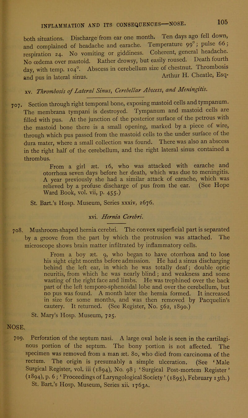 both situations. Discharge from ear one month. Ten days ago fell down, and complained of headache and earache. Temperature 990; pulse 66; respiration 24. No vomiting or giddiness. Coherent, general headache. No oedema over mastoid. Rather drowsy, but easily roused. Death fourth day, with temp. 104°. Abscess in cerebellum size of chestnut. Thrombosis and pus in lateral sinus. Arthur H. Cheatle, Esq* xv. Thrombosis of Lateral Sinus, Cerebellar Abscess, and Meningitis. 707. Section through right temporal bone, exposing mastoid cells and tympanum. The membrana tympani is destroyed. Tympanum and mastoid cells are filled with pus. At the junction of the posterior surface of the petrous with the mastoid bone there is a small opening, marked by a piece of wire, through which pus passed from the mastoid cells to the under surface of the dura mater, where a small collection was found. There was also an abscess in the right half of the cerebellum, and the right lateral sinus contained a thrombus. From a girl set. 16, who was attacked with earache and otorrhoea seven days before her death, which was due to meningitis. A year previously she had a similar attack of earache, which was relieved by a profuse discharge of pus from the ear. (See Hope Ward Book, vol. vii, p. 455.) St. Bart.’s Hosp. Museum, Series xxxiv, 2676. xvi. Hernia Cerebri. 708. Mushroom-shaped hernia cerebri. The convex superficial part is separated by a groove from the part by which the protrusion was attached. The microscope shows brain matter infiltrated by inflammatory cells. From a boy set. 9, who began to have otorrhoea and to lose his sight eight months before admission. He had a sinus discharging behind the left ear, in which he was totally deaf; double optic neuritis, from which he was nearly blind; and weakness and some wasting of the right face and limbs. He was trephined over the back part of the left temporo-sphenoidal lobe and over the cerebellum, but no pus was found. A month later the hernia formed. It increased in size for some months, and was then removed by Pacquelin’s cautery. It returned. (See Register, No. 562, 1890.) St. Mary’s Hosp. Museum, 725. NOSE. 709. Perforation of the septum nasi. A large oval hole is seen in the cartilagi- nous portion of the septum. The bony portion is not affected. The specimen was removed from a man set. 80, who died from carcinoma of the rectum. The origin is presumably a simple ulceration. (See ‘Male Surgical Register, vol. iii (1894), No. 98; ‘Surgical Post-mortem Register’ (1894), p. 6; ‘Proceedings of Laryngological Society ’ (1895), February 13th.) St. Bart.’s Hosp. Museum, Series xii. 1763A.