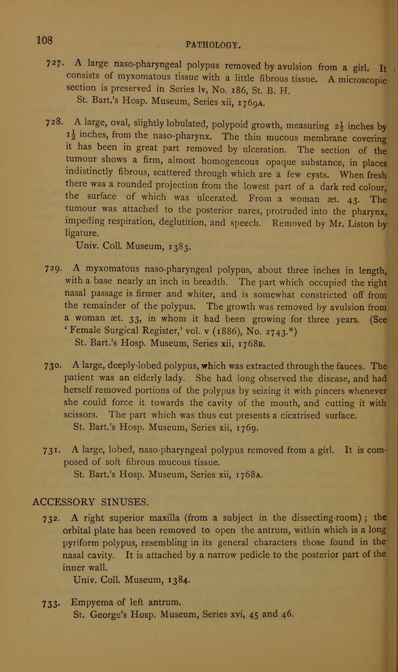 PATHOLOGY. 727. A large naso-pharyngeal polypus removed by avulsion from a girl. It consists of myxomatous tissue with a little fibrous tissue. A microscopic section is preserved in Series lv, No. 186, St. B. H. St. Bart.’s Hosp. Museum, Series xii, 1769A. 728. A large, oval, slightly lobulated, polypoid growth, measuring 2\ inches by 12 ’nches, from the naso-pharynx. The thin mucous membrane covering it has been in great part removed by ulceration. The section of the tumour shows a firm, almost homogeneous opaque substance, in places indistinctly fibrous, scattered through which are a few cysts. When fresh there was a rounded projection from the lowest part of a dark red colour, the surface of which was ulcerated. From a woman jet. 43. The tumour was attached to the posterior nares, protruded into the pharynx, impeding respiration, deglutition, and speech. Removed by Mr. Liston by ligature. Univ. Coll. Museum, 1383. 729. A myxomatous naso-pharyngeal polypus, about three inches in length, with a base nearly an inch in breadth. The part which occupied the right nasal passage is firmer and whiter, and is somewhat constricted off from the remainder of the polypus. The growth was removed by avulsion from a woman set. 33, in whom it had been growing for three years. (See ‘Female Surgical Register,’ vol. v (1886), No. 2743.*) St. Bart.’s Hosp. Museum, Series xii, 1768B. 730. A large, deeply-lobed polypus, which was extracted through the fauces. The patient was an elderly lady. She had long observed the disease, and had herself removed portions of the polypus by seizing it with pincers whenever she could force it towards the cavity of the mouth, and cutting it with scissors. The part which was thus cut presents a cicatrised surface. St. Bart.’s Hosp. Museum, Series xii, 1769. 731. A large, lobed, naso-pharyngeal polypus removed from a girl. It is com- posed of soft fibrous mucous tissue. St. Bart.’s Hosp. Museum, Series xii, 1768A. ACCESSORY SINUSES. 732. A right superior maxilla (from a subject in the dissecting-room); the orbital plate has been removed to open the antrum, within which is a long pyriform polypus, resembling in its general characters those found in the nasal cavity. It is attached by a narrow pedicle to the posterior part of the inner wall. Univ. Coll. Museum, 1384. 733. Empyema of left antrum. St. George’s Hosp. Museum, Series xvi, 45 and 46.