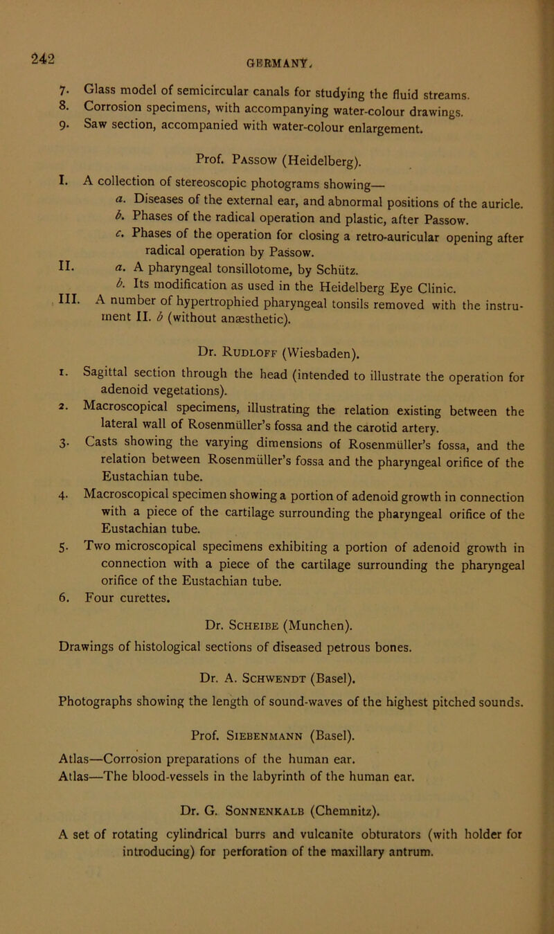 7. Glass model of semicircular canals for studying the fluid streams. 8. Corrosion specimens, with accompanying water-colour drawings. 9. Saw section, accompanied with water-colour enlargement. Prof. Passow (Heidelberg). I. A collection of stereoscopic photograms showing— a. Diseases of the external ear, and abnormal positions of the auricle. b. Phases of the radical operation and plastic, after Passow. c. Phases of the operation for closing a retro-auricular opening after radical operation by Passow. II. a. A pharyngeal tonsillotome, by Schiitz. b. Its modification as used in the Heidelberg Eye Clinic. III. A number of hypertrophied pharyngeal tonsils removed with the instru- ment II. b (without anaesthetic). Dr. Rudloff (Wiesbaden). 1. Sagittal section through the head (intended to illustrate the operation for adenoid vegetations). 2. Macroscopical specimens, illustrating the relation existing between the lateral wall of Rosenmiiller’s fossa and the carotid artery. 3. Casts showing the varying dimensions of Rosenmiiller’s fossa, and the relation between Rosenmiiller’s fossa and the pharyngeal orifice of the Eustachian tube. 4. Macroscopical specimen showing a portion of adenoid growth in connection with a piece of the cartilage surrounding the pharyngeal orifice of the Eustachian tube. 5. Two microscopical specimens exhibiting a portion of adenoid growth in connection with a piece of the cartilage surrounding the pharyngeal orifice of the Eustachian tube. 6. Four curettes. Dr. Scheibe (Munchen). Drawings of histological sections of diseased petrous bones. Dr. A. Schwendt (Basel). Photographs showing the length of sound-waves of the highest pitched sounds. Prof. Siebenmann (Basel). Atlas—Corrosion preparations of the human ear. Atlas—The blood-vessels in the labyrinth of the human ear. Dr. G. Sonnenkalb (Chemnitz). A set of rotating cylindrical burrs and vulcanite obturators (with holder for introducing) for perforation of the maxillary antrum.