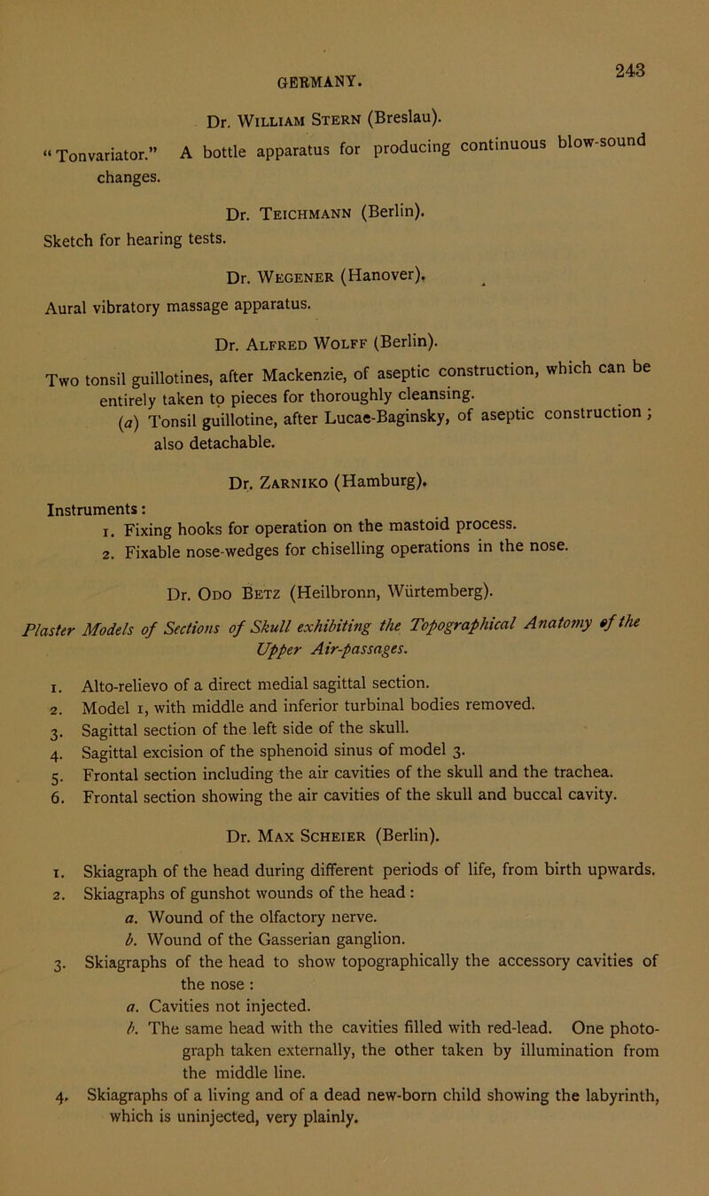 Dr. William Stern (Breslau). “Tonvariator.” A bottle apparatus for producing continuous blow-sound changes. Dr. Teichmann (Berlin). Sketch for hearing tests. Dr. Wegener (Hanover). Aural vibratory massage apparatus. Dr. Alfred Wolff (Berlin). Two tonsil guillotines, after Mackenzie, of aseptic construction, which can be entirely taken to pieces for thoroughly cleansing. (a) Tonsil guillotine, after Lucae-Baginsky, of aseptic construction ; also detachable. Dr. Zarniko (Hamburg). Instruments: 1. Fixing hooks for operation on the mastoid process. 2. Fixable nose-wedges for chiselling operations in the nose. Dr. Odo Betz (Heilbronn, Wiirtemberg). P/aster Models of Sections of Skull exhibiting the Topographical Anatomy of the Upper Air-passages. 1. Alto-relievo of a direct medial sagittal section. 2. Model i, with middle and inferior turbinal bodies removed. 3. Sagittal section of the left side of the skull. 4. Sagittal excision of the sphenoid sinus of model 3. 5. Frontal section including the air cavities of the skull and the trachea. 6. Frontal section showing the air cavities of the skull and buccal cavity. Dr. Max Scheier (Berlin). 1. Skiagraph of the head during different periods of life, from birth upwards. 2. Skiagraphs of gunshot wounds of the head : a. Wound of the olfactory nerve. b. Wound of the Gasserian ganglion. 3. Skiagraphs of the head to show topographically the accessory cavities of the nose : a. Cavities not injected. b. The same head with the cavities filled with red-lead. One photo- graph taken externally, the other taken by illumination from the middle line. 4. Skiagraphs of a living and of a dead new-born child showing the labyrinth, which is uninjected, very plainly.