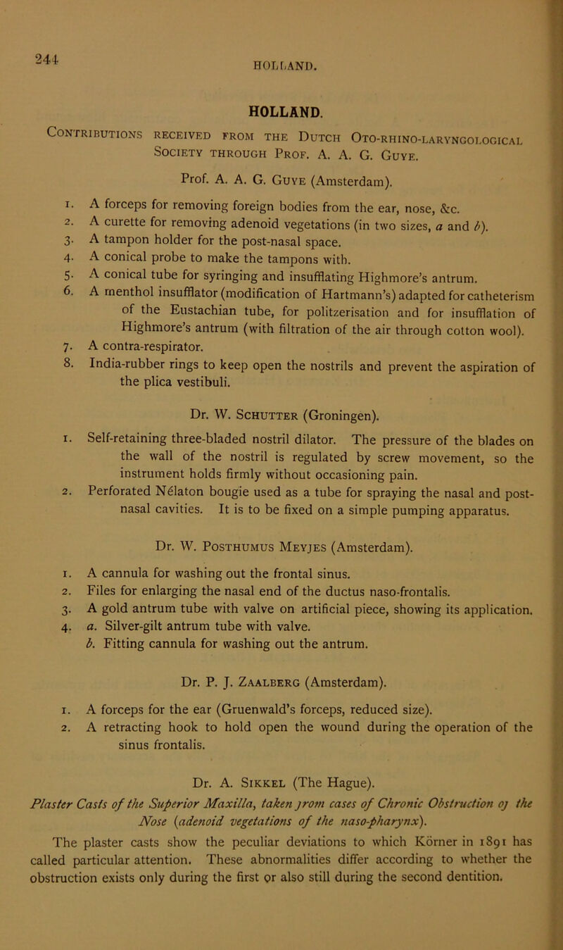 HOLT,AND. HOLLAND. Contributions received from the Dutch Oto-rhino-laryngological Society through Prof. A. A. G. Guye. Prof. A. A. G. Guye (Amsterdam). 1. A forceps for removing foreign bodies from the ear, nose, &c. 2. A curette for removing adenoid vegetations (in two sizes, a and b). 3. A tampon holder for the post-nasal space. 4. A conical probe to make the tampons with. 5. A conical tube for syringing and insufflating Highmore’s antrum. 6. A menthol insufflator (modification of Hartmann’s) adapted for catheterism of the Eustachian tube, for politzerisation and for insufflation of Highmore’s antrum (with filtration of the air through cotton wool). 7. A contra-respirator. 8. India-rubber rings to keep open the nostrils and prevent the aspiration of the plica vestibuli. Dr. W. Schutter (Groningen). 1. Self-retaining three-bladed nostril dilator. The pressure of the blades on the wall of the nostril is regulated by screw movement, so the instrument holds firmly without occasioning pain. 2. Perforated N61aton bougie used as a tube for spraying the nasal and post- nasal cavities. It is to be fixed on a simple pumping apparatus. Dr. W. Posthumus Meyjes (Amsterdam). 1. A cannula for washing out the frontal sinus. 2. Files for enlarging the nasal end of the ductus naso-frontalis. 3. A gold antrum tube with valve on artificial piece, showing its application. 4. a. Silver-gilt antrum tube with valve. b. Fitting cannula for washing out the antrum. Dr. P. J. Zaalberg (Amsterdam). 1. A forceps for the ear (Gruenwald’s forceps, reduced size). 2. A retracting hook to hold open the wound during the operation of the sinus frontalis. Dr. A. Sikkel (The Hague). Plaster Casts of the Superior Maxilla, taken jrotn cases of Chronic Obstruction oj the Nose (adenoid vegetations of the naso-pharynx). The plaster casts show the peculiar deviations to which Korner in 1891 has called particular attention. These abnormalities differ according to whether the obstruction exists only during the first or also still during the second dentition.