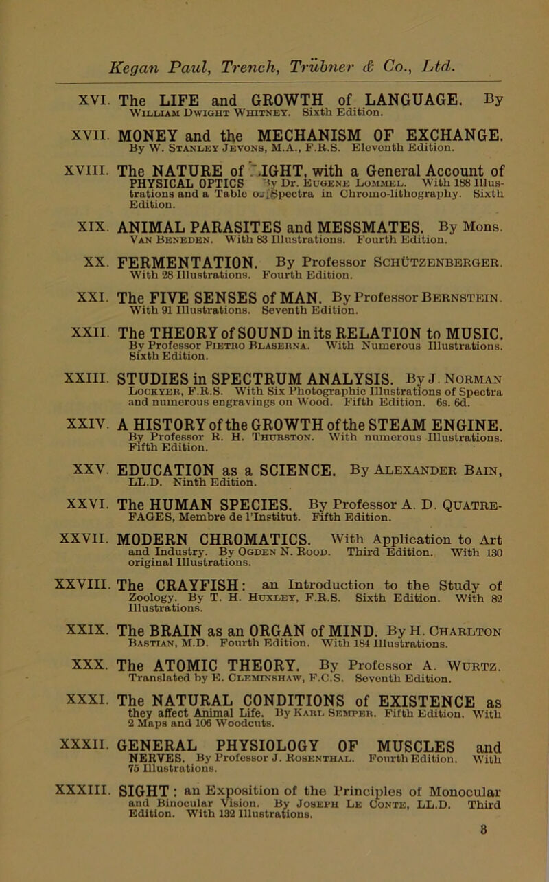 XVI. The LIFE and GROWTH of LANGUAGE. By William Dwight Whitney. Sixth Edition. XVII. MONEY and the MECHANISM OF EXCHANGE. By W. Stanley Jbvons, M.A., F.R.S. Eleventh Edition. XVIII. The NATURE of .'.IGHT, with a General Account of PHYSICAL OPTICS '<y Dr. Eugene Lommel. With 188 Illus- trations and a Table oji'gpectra in Chromo-lithography. Sixth Edition. XIX. ANIMAL PARASITES and MESSMATES. By Mons. Van Beneden. With 83 Illustrations. Fourth Edition. XX. FERMENTATION. By Professor Schutzenbergee. With 28 Illustrations. Fourth Edition. XXI. The FIVE SENSES of MAN. By Professor Bernstein. with 91 Illustrations. Seventh Edition. XXII. The THEORY of SOUND in its RELATION to MUSIC. By Professor Pietbo Blasebna. With Numerous Illustrations. Sixth Edition. XXIII. STUDIES in SPECTRUM ANALYSIS. By J. Norman Lockyeb, F.R.S. With Six Photographic Illustrations of Spectra and numerous engravings on Wood. Fifth Edition. 6s. 6d. XXIV. A HISTORY ofthe GROWTH of the STEAM ENGINE. By Professor R. H. Thubston. With numerous Illustrations. Fifth Edition. XXV. EDUCATION as a SCIENCE. By Alexander Bain, LL.D. Ninth Edition. XXVI. The HUMAN SPECIES. By Professor A. D. Quatre- FAGES, Membre de ITnetitut. Fifth Edition. XXVII. MODERN CHROMATICS. With Application to Art and Industry. By Ogden N. Rood. Third Edition. With 130 original Illustrations. XXVIII. The CRAYFISH: an Introduction to the Study of Zoology. By T. H. Huxley, F.R.S. Sixth Edition. With 82 Illustrations. XXIX. The BRAIN as an ORGAN of MIND. ByH. Charlton Bastian, M.D. Fourth Edition. With 184 Illustrations. XXX. The ATOMIC THEORY. By Professor A. Wurtz. Translated by E. Cleminshaw, F.C.S. Seventh Edition. XXXI. The NATURAL CONDITIONS of EXISTENCE as they affect Animal Life. By Kabl Sempeb. Fifth Edition. With 2 Maps and 106 Woodcuts. XXXII. GENERAL PHYSIOLOGY OF MUSCLES and NERVES. By Professor J. Rosenthal. Fourth Edition. With 75 Illustrations. XXXIII. SIGHT : an Exposition of the Principles of Monocular and Binocular Vision. By Joseph Le Conte, LL.D. Third Edition. With 132 Illustrations.