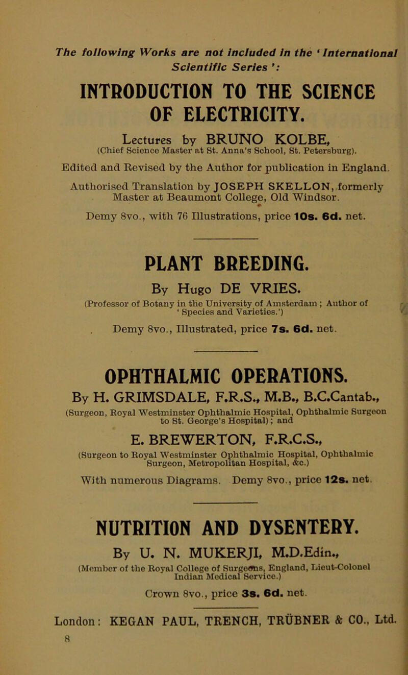 The following Works are not Included in the ‘ International Scientific Series INTRODUCTION TO THE SCIENCE OF ELECTRICITY. Lectures by BRUNO KOLBE, (Chief Science Master at St. Anna’s School, St. Petersburg). Edited and Revised by the Author for publication in England. Authorised Translation by JOSEPH SKELLON, formerly Master at Beaumont College, Old Windsor. Demy 8vo., with 76 Illustrations, price 10s. 6d. net. PLANT BREEDING. By Hugo DE VRIES. (Professor of Botany in the University of Am.sterdam ; Author of ‘ Species and Varieties.’) Demy 8vo., Illustrated, price 7s. 6d. net. OPHTHALMIC OPERATIONS. By H. GRIMSDALE, F.R.S., M.B., B.C.Cantab., (Surgeon, Eoyal Westminster Ophthalmic Hospital, Ophthalmic Surgeon to St. George’s Hospital); and E. BREWERTON. F.R.C.S., (Surgeon to Royal Westminster Ophthalmic Hospital, Ophthalmic Surgeon, Metropolitan Hospital, &c.) With numerous Diagrams. Demy 8vo., price 12s. net. NUTRITION AND DYSENTERY. By U. N. MUKERJI, M.D.Edin„ (Member of the Royal College of Surgeans, England, Lieut-Colonel Indian Medical Service.) Crown 8vo., price 3s. 6d. net. London: KEGAN PAUL, TRENCH, TRUBNER & CO., Ltd.