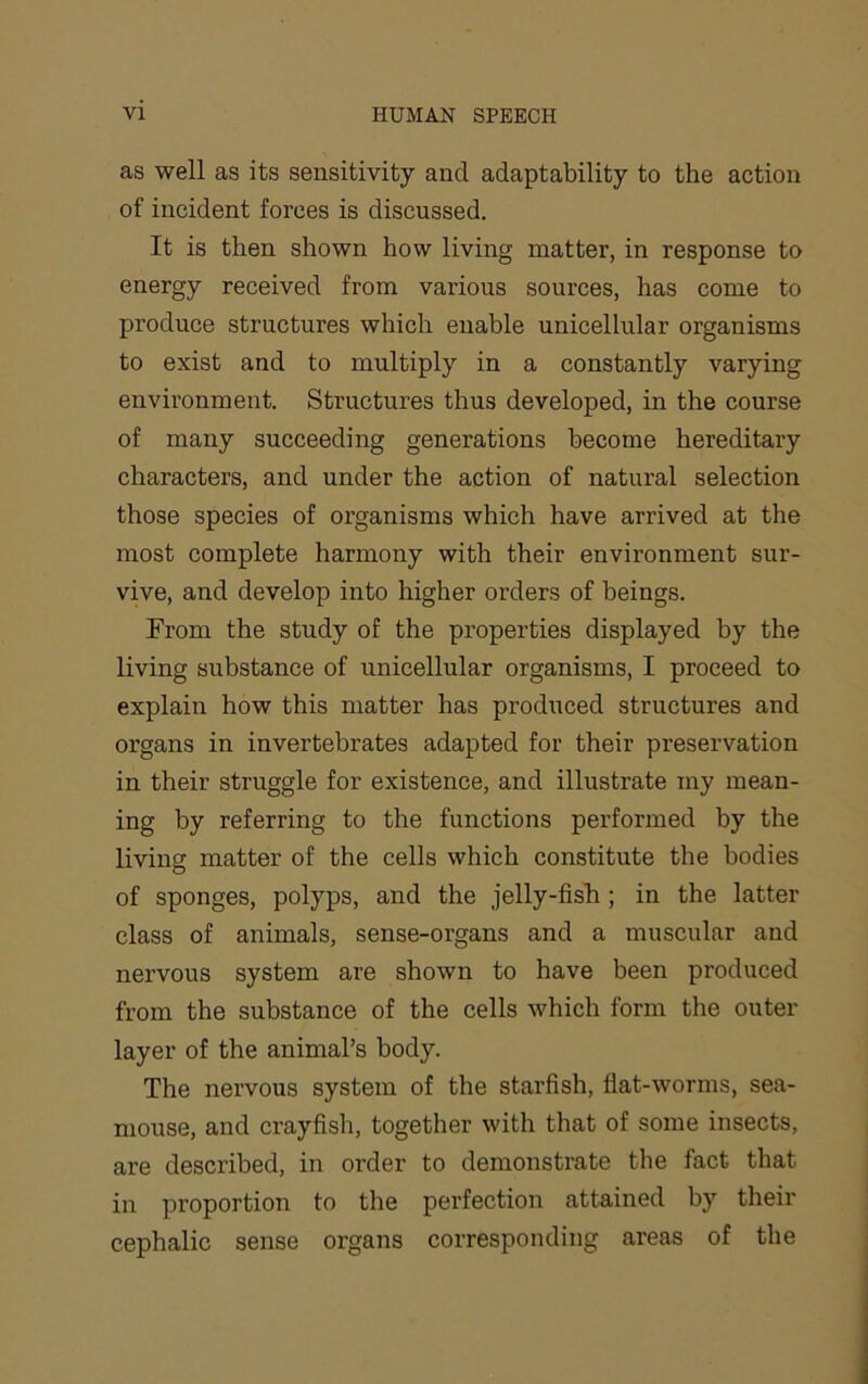 as well as its sensitivity and adaptability to the action of incident forces is discussed. It is then shown how living matter, in response to energy received from various sources, has come to produce structures which enable unicellular organisms to exist and to multiply in a constantly varying environment. Structures thus developed, in the course of many succeeding generations become hereditary characters, and under the action of natural selection those species of organisms which have arrived at the most complete harmony with their environment sur- vive, and develop into higher orders of beings. From the study of the properties displayed by the living substance of unicellular organisms, I proceed to explain how this matter has produced structures and organs in invertebrates adapted for their preservation in their struggle for existence, and illustrate my mean- ing by referring to the functions performed by the living matter of the cells which constitute the bodies of sponges, polyps, and the jelly-fish; in the latter class of animals, sense-organs and a muscular and nervous system are shown to have been produced from the substance of the cells which form the outer layer of the animal’s body. The nervous system of the starfish, flat-worms, sea- mouse, and crayfish, together with that of some insects, are described, in order to demonstrate the fact that in proportion to the perfection attained by their cephalic sense organs corresponding areas of the