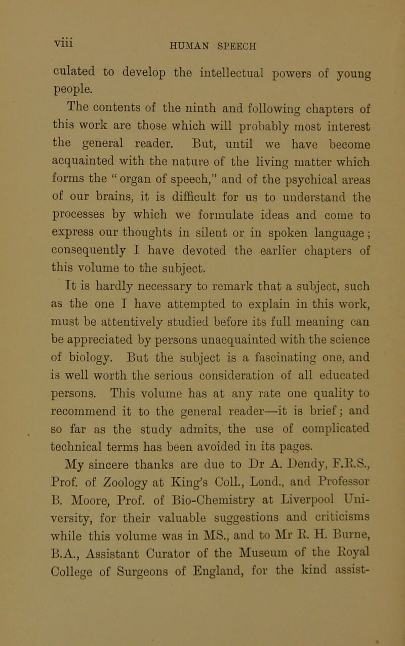 via culated to develop the intellectual powers of young people. The contents of the ninth and following chapters of this work are those which will probably most interest the general reader. But, until we have become acquainted with the nature of the living matter which forms the “ organ of speech,” and of the psychical areas of our brains, it is difficult for us to understand the processes by which we formulate ideas and come to express our thoughts in silent or in spoken language; consequently I have devoted the earlier chapters of this volume to the subject. It is hardly necessary to remark that a subject, such as the one I have attempted to explain in this work, must be attentively studied before its full meaning can be appreciated by persons unacquainted with the science of biology. But the subject is a fascinating one, and is well worth the serious consideration of all educated persons. This volume has at any rate one quality to recommend it to the general reader—it is brief; and so far as the study admits, the use of complicated technical terms has been avoided in its pages. My sincere thanks are due to Dr A. Dendy, F.E.S., Prof, of Zoology at King’s Coll., Bond., and Professor B. Moore, Prof, of Bio-Chemistry at Liverpool Uni- versity, for their valuable suggestions and criticisms while this volume was in MS., and to Mr K. H. Burne, B.A., Assistant Curator of the Museum of the Poyal College of Surgeons of England, for the kind assist-