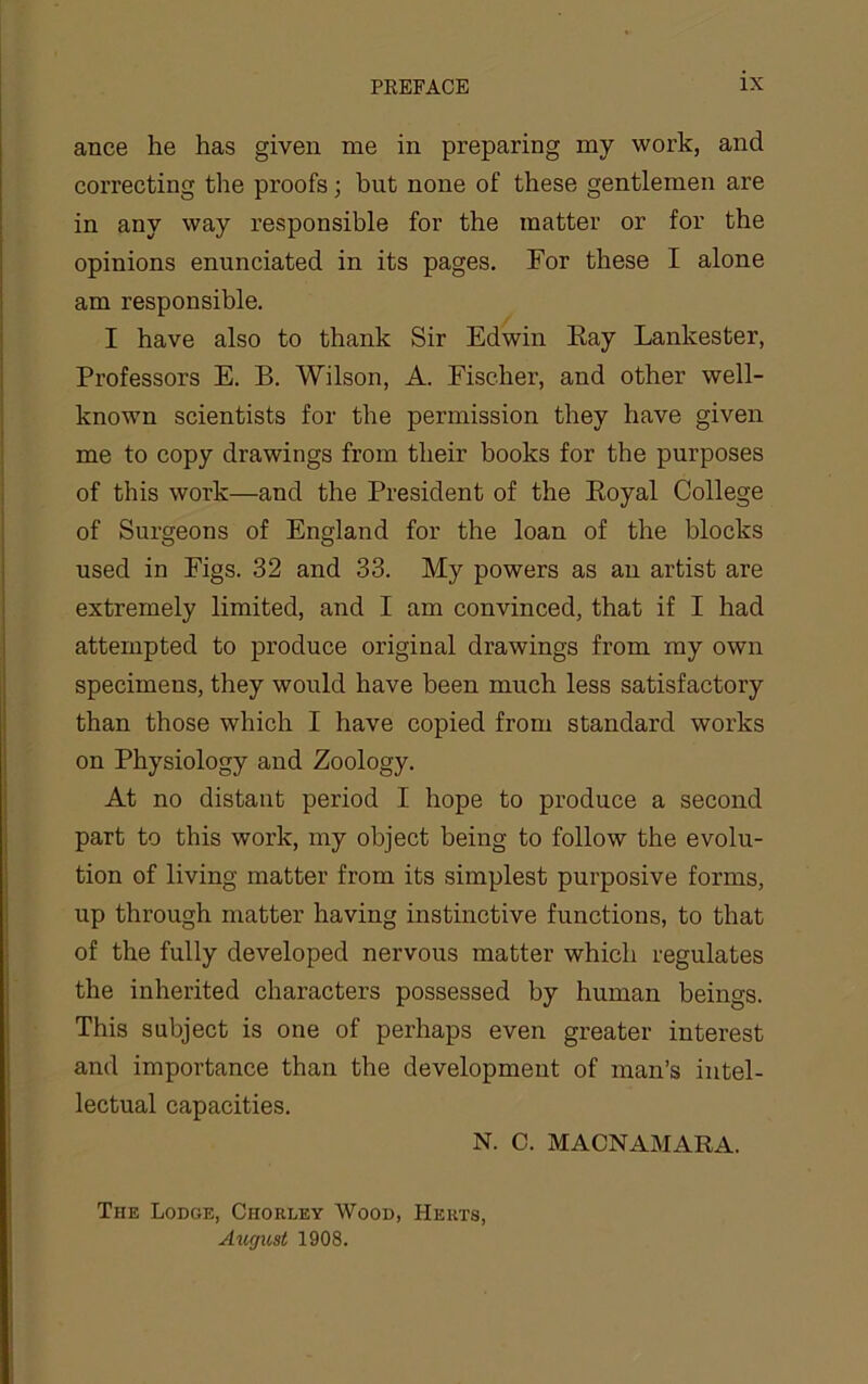 ance he has given me in preparing my work, and correcting the proofs; but none of these gentlemen are in any way responsible for the matter or for the opinions enunciated in its pages. For these I alone am responsible. I have also to thank Sir Edwin Eay Lankester, Professors E. B. Wilson, A. Fischer, and other well- known scientists for the permission they have given me to copy drawings from their books for the purposes of this work—and the President of the Eoyal College of Surgeons of England for the loan of the blocks used in Figs. 32 and 33. My powers as an artist are extremely limited, and I am convinced, that if I had attempted to produce original drawings from ray own specimens, they would have been much less satisfactory than those which I have copied from standard works on Physiology and Zoology. At no distant period I hope to produce a second part to this work, my object being to follow the evolu- tion of living matter from its simplest purposive forms, up through matter having instinctive functions, to that of the fully developed nervous matter which regulates the inherited characters possessed by human beings. This subject is one of perhaps even greater interest and importance than the development of man’s intel- lectual capacities. N. C. MACNAMARA. The Lodge, Chorley Wood, Herts, Augtcst 1908.