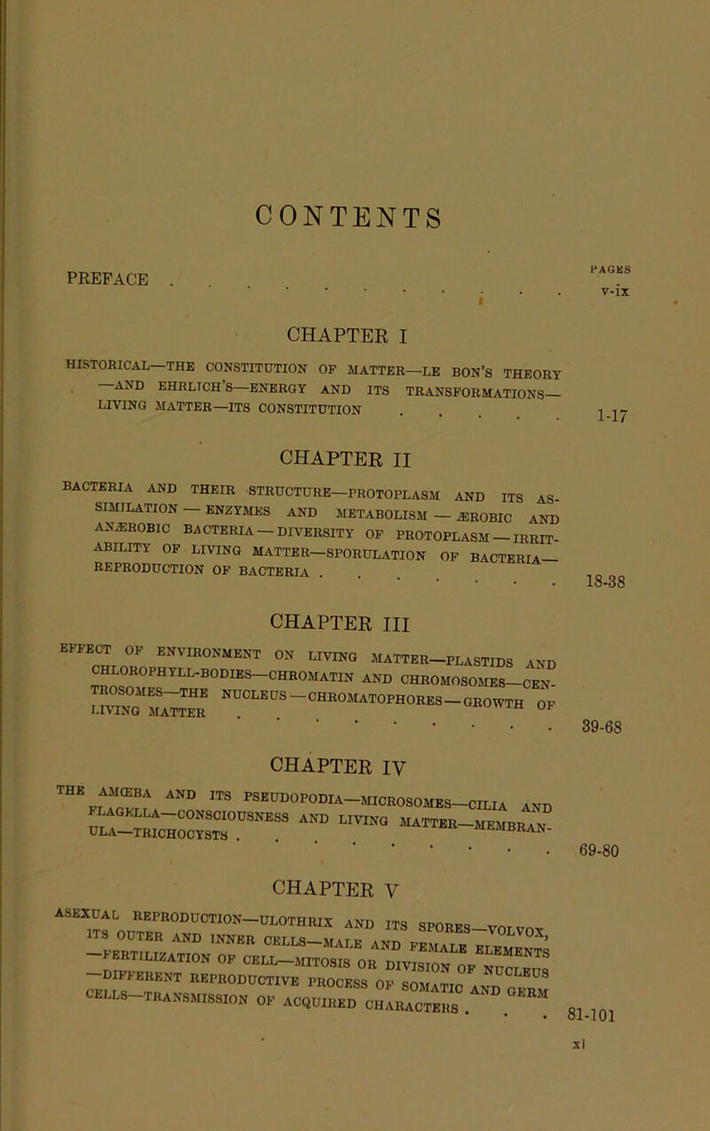 CONTENTS PREFACE PAGKS v-ix OHAPTEE I HISTORICAL—THE CONSTITUTION OP MATTER—LE BON’S THEORY AND EHRLICH’S—ENERGY AND ITS TRANSFORMATIONS LIVING MATTER—ITS CONSTITUTION CHAPTER II bacteria and their structure—PROTOPLASM AND ITS AS SIMILATION - ENZYMES AND METABOLISM - PHOBIC AND AN^ROBIO bacteria —DIVERSITY OP PROTOPLASM — IRRIT- ABILITY OP LIVING matter—SPORULATION OP BACTERIA— REPRODUCTION OF BACTERIA 18-38 CHAPTER III EFFECT OF ENVIRONMENT ON LIVING MATTER-PLASTIDS AND ^ND CHROMOSOMES—CEN- UVINgTa;™ ^^°“^®-°™°™H0RES-GR0WTH OP CHAPTER IV PSEUDOPODIA-MICROSOMES-CILIA AND ^Ll-tR^H” ™ MATTER-MEMBRaN- CHAPTER V asexual REPRODUCTION-ULOTHRIX and ITS spores-votp^^ ITS OUTER and INNER CELLS—MALE AND FEMAIE -fertilization OP CELL-MITOSIS OR DIVISION OP -different REPRODUCTIVE PROCESS OP SOAUTIO AND CELLS-TRANSMISSION OP ACQUIRED CHARACTERS 39-68 69-80 81-101