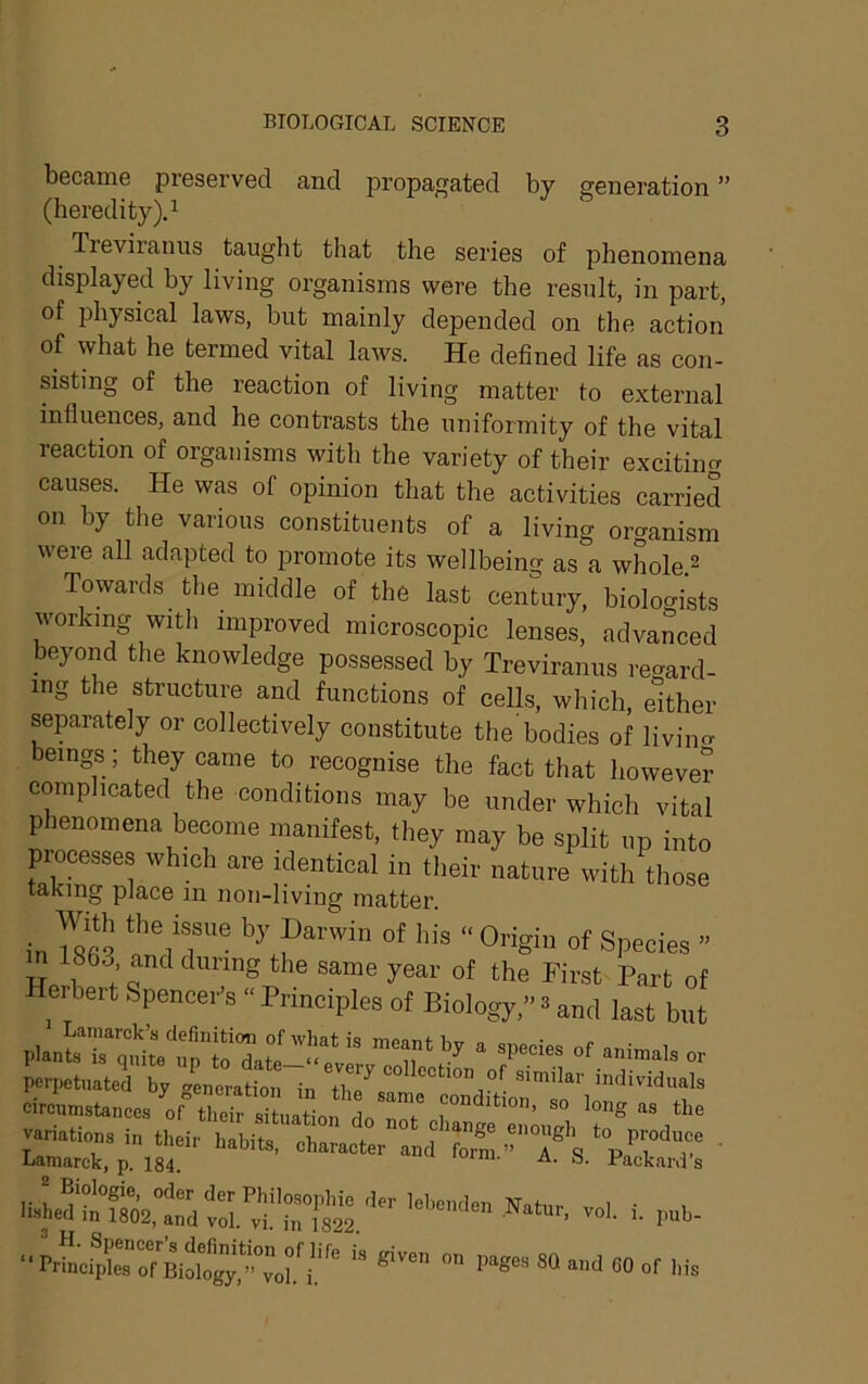 became preserved and propagated by generation ” (heredity).! Tieviranus taught that the series of phenomena displayed by living organisms were the result, in part, of physical laws, but mainly depended on the action of what he termed vital laws. He defined life as con- sisting of the reaction of living matter to external influences, and he contrasts the uniformity of the vital reaction of organisms with the variety of their excitiim causes. He was of opinion that the activities carried on by the various constituents of a living organism were all adapted to promote its wellbeing as a whole ^ Towards tlie middle of the last century, biologists working with improved microscopic lenses, advanced beyond the knowledge possessed by Treviranus regard- ing the structure and functions of cells, which, either separately or collectively constitute the bodies of liviim beings; they came to recognise the fact that however complicated the conditions may be under which vital phenomena become manifest, they may be split up into presses wh.oh are identical in tlieir nature with those taking place in non-living matter. in of Species ” 1863 and during the same year of the First Part of Herbert Spencer's “ Principles of Biology,” 3 and last bin  u ‘ '’f * »>■