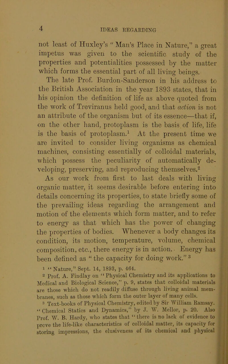 IDEAS REGARDING not least of Huxley’s “ Man’s Place in Nature,” a great impetus was given to the scientific study of the properties and potentialities possessed by the matter which forms the essential part of all living beings. The late Prof. Burdon-Sanderson in his address to the British Association in the year 1893 states, that in his opinion the definition of life as above quoted from the work of Treviranus held good, and that action is not an attribute of the organism but of its essence—that if, on the other hand, protoplasm is the basis of life, life is the basis of protoplasm.^ At the present time we are invited to consider living organisms as chemical machines, consisting essentially of colloidal materials, which possess the peculiarity of automatically de- veloping, preserving, and reproducing themselves.- As our work from first to last deals with livin O organic matter, it seems desirable before entering into details concerning its properties, to state briefly some of the prevailing ideas regarding the arrangement and motion of the elements which form matter, and to refer . to energy as that which has the power of changing the properties of bodies. Whenever a body changes its ! condition, its motion, temperature, volume, chemical composition, etc., there energy is in action. ■ Energy has been defined as “ the capacity for doing work.” ^ 1 “Nature,” Sept. 14, 1893, p. 464. 2 Prof. A. Findlay on “ Physical Chemistry and its applications to Medical and Biolog;ical Science,” p. 9, states that colloidal materials are those which do not readily diffuse through living animal mem- branes, such as those which form the outer layer of many cells. 3 Text-books of Physical Chemistry, edited by Sir William Ramsay. “ Chemical Statics and Dynamics,” by J. W. Jlellor, p. 20. Also Prof. W. B. Hardy, who states that “there is no lack of evidence to preve the life-like characteristics of colloidal matter, its capacity for storing impressions, the elusiveuess of its chemical and physical