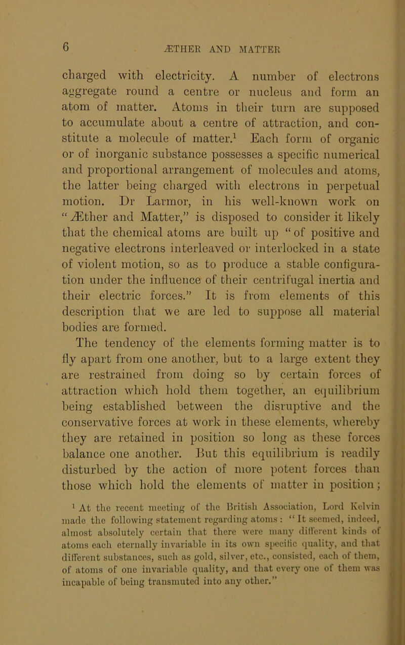 ^THER AND MATTER charged with electricity. A number of electrons aggregate round a centre or nucleus and form an atom of matter. Atoms in their turn are supposed to accumulate about a centre of attraction, and con- stitute a molecule of matter.^ Each form of organic or of inorganic substance possesses a specific numerical and proportional arrangement of molecules and atoms, the latter being charged with electrons in perpetual motion. Dr Larmor, in his well-known work on “ ALtlier and Matter,” is disposed to consider it likely that the chemical atoms are built up “ of positive and negative electrons interleaved or interlocked in a state of violent motion, so as to produce a stable configura- tion under the influence of their centrifugal inertia and their electric foi'ces.” It is from elements of this description that we are led to suppose all material bodies are formed. The tendency of the elements forming matter is to fly apart from one anotlier, but to a large extent they are restrained from doing so by certain forces of attraction which hold them together, an ecjuilibrium being established between the disruptive and the conservative forces at work in these elements, whereby they are retained in position so long as these forces balance one another. But this equilibrium is readily disturbed by the action of more potent forces than those which hold the elements of matter in position; i ' ' At tlie recent nicetiiif; of tlie British Association, Lord Kelvin made the following statement regarding atoms : “ It seemed, indeed, ahnost absolutely certain that there were many different kinds of atoms each eternally invariable in its own specific (juality, and that different substances, such as gold, silver, etc., consisted, each of them, of atoms of one invariable quality, and that every one of them was incapable of being transmuted into any other.” 5 ,